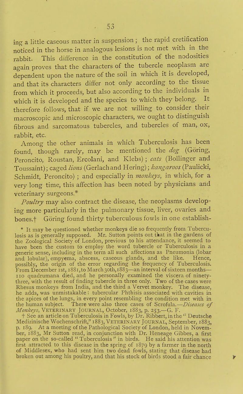 ing a little caseous matter in suspension; the rapid (ratification noticed in the horse in analogous lesions is not met with in the rabbit. This difference in the constitution of the nodosities again proves that the characters of the tubercle neoplasm are dependent upon the nature of the soil in which it is developed, and that its characters differ not only according to the tissue from which it proceeds, but also according to the individuals in which it is developed and the species to which they belong. It therefore follows, that if we are not willing to consider their macroscopic and microscopic characters, we ought to distinguish fibrous and sarcomatous tubercles, and tubercles of man, ox, rabbit, etc. Among the other animals in which Tuberculosis has been found, though rarely, may be mentioned the dog (Goring, Peroncito, Roustan, Ercolani, and Klebs); cats (Bollinger and Toussaint); caged lions (Gerlachand Hering); kangaroos (Paulicki, Schmidt, Peroncito) ; and especially in monkeys, in which, for a very long time, this affection has been noted by physicians and veterinary surgeons.* Poultry may also contract the disease, the neoplasms develop- ing more particularly in the pulmonary tissue, liver, ovaries and bones.f Goring found thirty tuberculous fowls in one establish- * It may be questioned whether monkeys die so frequently from Tubercu- losis as is generally supposed. Mr. Sutton points out tkat in the gardens of the Zoological Society of London, previous to his attendance, it seemed to have been the custom to employ the word tubercle or Tuberculosis in a generic sense, including in the term all such affections as Pneumonia (lobar and lobular), empyema, abscess, caseous glands, and the like. Hence, possibly, the origin of the error regarding the frequency of Tuberculosis. From December ist, i88i,to March 30th, 1883—an interval of sixteen months— 110 quadrumana died, and he personally examined the viscera of ninety- three, with the result of finding tubercle in three only. Two of the cases were Rhesus monkeys from India, and the third a Vervet monkey. The disease, he adds, was unmistakable: tubercular Phthisis associated with cavities in the apices of the lungs, in every point resembling the condition met with in the human subject. There were also three cases of Scrofula.—Diseases of Monkeys, Veterinary Journal, October, 1883, p. 253.—G. F. t See an article on Tuberculosis in Fowls, by Dr. Ribbert, in the Deutsche Medizinische Wochenschrift, 1883, Veterinary Journal, September, 1883, p. 189. At a meeting of the Pathological Society of London, held in Novem- ber, 1883, Mr Sutton read, in conjunction with Dr. Heneage Gibbes, a first paper on the so-called Tuberculosis in birds. He said his attention was first attracted to this disease in the spring of 1879 by a farmer in the north of Middlesex, who had sent him two dead fowls, stating that disease had broken out among his poultry, and that his stock of birds stood a fair chance Y