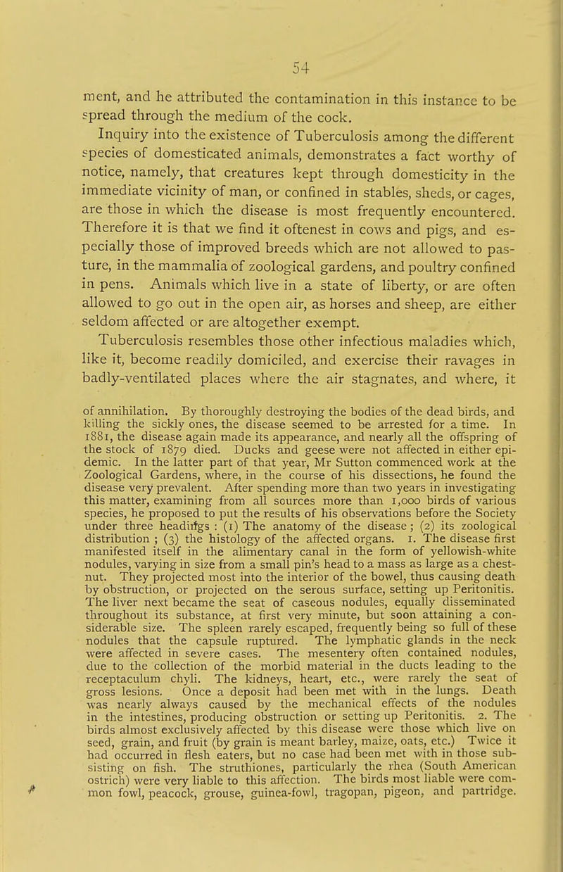 ment, and he attributed the contamination in this instance to be spread through the medium of the cock. Inquiry into the existence of Tuberculosis among the different species of domesticated animals, demonstrates a fact worthy of notice, namely, that creatures kept through domesticity in the immediate vicinity of man, or confined in stables, sheds, or cages, are those in which the disease is most frequently encountered. Therefore it is that we find it oftenest in cows and pigs, and es- pecially those of improved breeds which are not allowed to pas- ture, in the mammalia of zoological gardens, and poultry confined in pens. Animals which live in a state of liberty, or are often allowed to go out in the open air, as horses and sheep, are either seldom affected or are altogether exempt. Tuberculosis resembles those other infectious maladies which, like it, become readily domiciled, and exercise their ravages in badly-ventilated places where the air stagnates, and where, it of annihilation. By thoroughly destroying the bodies of the dead birds, and killing the sickly ones, the disease seemed to be arrested for a time. In 1881, the disease again made its appearance, and nearly all the offspring of the stock of 1879 died. Ducks and geese were not affected in either epi- demic. In the latter part of that year, Mr Sutton commenced work at the Zoological Gardens, where, in the course of his dissections, he found the disease very prevalent. After spending more than two years in investigating this matter, examining from all sources more than 1,000 birds of various species, he proposed to put the results of his observations before the Society under three headirfgs : (1) The anatomy of the disease; (2) its zoological distribution ; (3) the histology of the affected organs. 1. The disease first manifested itself in the alimentary canal in the form of yellowish-white nodules, varying in size from a small pin's head to a mass as large as a chest- nut. They projected most into the interior of the bowel, thus causing death by obstruction, or projected on the serous surface, setting up Peritonitis. The liver next became the seat of caseous nodules, equally disseminated throughout its substance, at first very minute, but soon attaining a con- siderable size. The spleen rarely escaped, frequently being so full of these nodules that the capsule ruptured. The lymphatic glands in the neck were affected in severe cases. The mesentery often contained nodules, due to the collection of the morbid material in the ducts leading to the receptaculum chyli. The kidneys, heart, etc., were rarely the seat of gross lesions. Once a deposit had been met with in the lungs. Death was nearly always caused by the mechanical effects of the nodules in the intestines, producing obstruction or setting up Peritonitis. 2. The birds almost exclusively affected by this disease were those which live on seed, grain, and fruit (by grain is meant barley, maize, oats, etc.) Twice it had occurred in flesh eaters, but no case had been met with in those sub- sisting on fish. The struthiones, particularly the rhea (South American ostrich) were very liable to this affection. The birds most liable were com- mon fowl, peacock, grouse, guinea-fowl, tragopan, pigeon, and partridge.