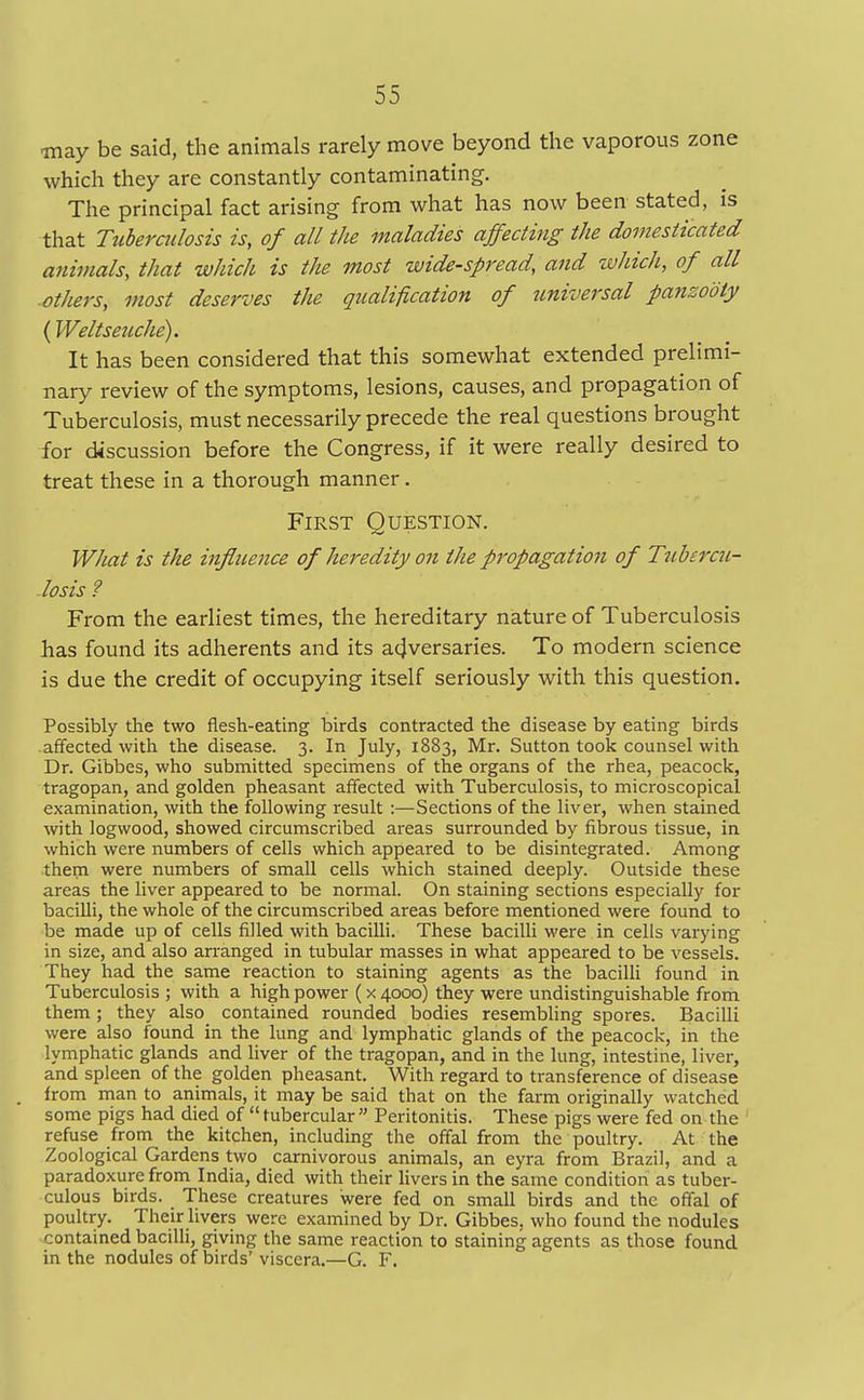 may be said, the animals rarely move beyond the vaporous zone which they are constantly contaminating. The principal fact arising from what has now been stated, is that Tuberculosis is, of all the maladies affecting the domesticated animals, that which is the most wide-spread, and which, of all others, most deserves the qualification of universal panzooty (Weltseuche). It has been considered that this somewhat extended prelimi- nary review of the symptoms, lesions, causes, and propagation of Tuberculosis, must necessarily precede the real questions brought for discussion before the Congress, if it were really desired to treat these in a thorough manner. First Question. What is the influence of heredity on the propagation of Tubercu- losis ? From the earliest times, the hereditary nature of Tuberculosis has found its adherents and its adversaries. To modern science is due the credit of occupying itself seriously with this question. Possibly the two flesh-eating birds contracted the disease by eating birds affected with the disease. 3. In July, 1883, Mr. Sutton took counsel with Dr. Gibbes, who submitted specimens of the organs of the rhea, peacock, tragopan, and golden pheasant affected with Tuberculosis, to microscopical examination, with the following result :—Sections of the liver, when stained with logwood, showed circumscribed areas surrounded by fibrous tissue, in which were numbers of cells which appeared to be disintegrated. Among them were numbers of small cells which stained deeply. Outside these areas the liver appeared to be normal. On staining sections especially for bacilli, the whole of the circumscribed areas before mentioned were found to be made up of cells filled with bacilli. These bacilli were in cells varying in size, and also arranged in tubular masses in what appeared to be vessels. They had the same reaction to staining agents as the bacilli found in Tuberculosis ; with a high power (x 4000) they were undistinguishable from them ; they also contained rounded bodies resembling spores. Bacilli were also found in the lung and lymphatic glands of the peacock, in the lymphatic glands and liver of the tragopan, and in the lung, intestine, liver, and spleen of the golden pheasant. With regard to transference of disease from man to animals, it may be said that on the farm originally watched some pigs had died of tubercular Peritonitis. These pigs were fed on the refuse from the kitchen, including the offal from the poultry. At the Zoological Gardens two carnivorous animals, an eyra from Brazil, and a paradoxure from India, died with their livers in the same condition as tuber- culous birds. These creatures were fed on small birds and the offal of poultry. Their livers were examined by Dr. Gibbes. who found the nodules contained bacilli, giving the same reaction to staining agents as those found in the nodules of birds' viscera.—G. F.