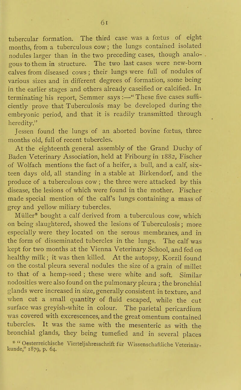 tubercular formation. The third case was a fcetus of eight months, from a tuberculous cow; the lungs contained isolated nodules larger than in the two preceding cases, though analo- gous to them in structure. The two last cases were new-born calves from diseased cows ; their lungs were full of nodules of various sizes and in different degrees of formation, some being in the earlier stages and others already caseified or calcified. In terminating his report, Semmer says :— These five cases suffi- ciently prove that Tuberculosis may be developed during the embryonic period, and that it is readily transmitted through heredity. Jessen found the lungs of an aborted bovine foetus, three months old, full of recent tubercles. At the eighteenth general assembly of the Grand Duchy of Baden Veterinary Association, held at Fribourgin 1882, Fischer of Wolfach mentions the fact of a heifer, a bull, and a calf, six- teen days old, all standing in a stable at Birkendorf, and the produce of a tuberculous cow ; the three were attacked by this disease, the lesions of which were found in the mother. Fischer made special mention of the calf's lungs containing a mass of grey and yellow miliary tubercles. Miiller* bought a calf derived from a tuberculous cow, which on being slaughtered, showed the lesions of Tuberculosis ; more especially were they located on the serous membranes, and in the form of disseminated tubercles in the lungs. The calf was kept for two months at the Vienna Veterinary School, and fed on healthy milk ; it was then killed. At the autopsy, Korzil found on the costal pleura several nodules the size of a grain of millet to that of a hemp-seed ; these were white and soft. Similar nodosities were also found on the pulmonary pleura ; the bronchial glands were increased in size, generally consistent in texture, and when cut a small quantity of fluid escaped, while the cut surface was greyish-white in colour. The parietal pericardium was covered with excrescences, and the great omentum contained tubercles. It was the same with the mesenteric as with the bronchial glands, they being tumefied and in several places *  Oesterreichische Vicrteljahresschrift fur Wissenschaftliche Veterinar- kunde, 1879, p. 64.