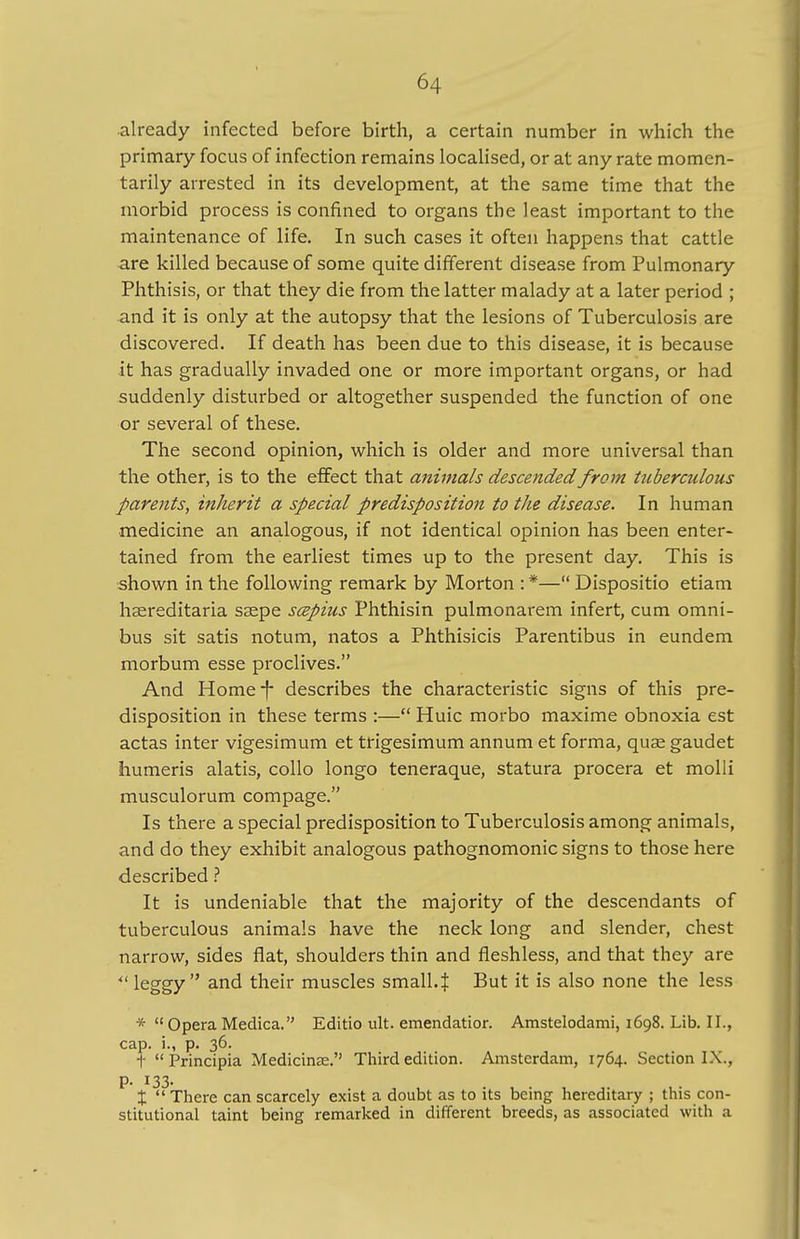 already infected before birth, a certain number in which the primary focus of infection remains localised, or at any rate momen- tarily arrested in its development, at the same time that the morbid process is confined to organs the least important to the maintenance of life. In such cases it often happens that cattle are killed because of some quite different disease from Pulmonary Phthisis, or that they die from the latter malady at a later period ; and it is only at the autopsy that the lesions of Tuberculosis are discovered. If death has been due to this disease, it is because it has gradually invaded one or more important organs, or had suddenly disturbed or altogether suspended the function of one or several of these. The second opinion, which is older and more universal than the other, is to the effect that animals descended from tuberculous parents, inherit a special predisposition to the disease. In human medicine an analogous, if not identical opinion has been enter- tained from the earliest times up to the present day. This is shown in the following remark by Morton : *— Dispositio etiam hereditaria ssepe scepius Phthisin pulmonarem infert, cum omni- bus sit satis notum, natos a Phthisicis Parentibus in eundem morbum esse proclives. And Home-j- describes the characteristic signs of this pre- disposition in these terms :— Huic morbo maxime obnoxia est actas inter vigesimum et trigesimum annum et forma, quae gaudet humeris alatis, collo longo teneraque, statura procera et molli musculorum compage. Is there a special predisposition to Tuberculosis among animals, and do they exhibit analogous pathognomonic signs to those here described ? It is undeniable that the majority of the descendants of tuberculous animals have the neck long and slender, chest narrow, sides flat, shoulders thin and fleshless, and that they are u leggy and their muscles small.:}: But it is also none the less *  Opera Medica. Editio ult. emendatior. Amstelodami, 1698. Lib. II., cap. i., p. 36. t Principia Medicime. Third edition. Amsterdam, 1764. Section IX., p. 133. t There can scarcely exist a doubt as to its being hereditary ; this con- stitutional taint being remarked in different breeds, as associated with a