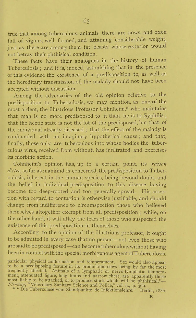 true that among tuberculous animals there are cows and oxen full of vigour, well formed, and attaining considerable weight, just as there are among them fat beasts whose exterior would not betray their phthisical condition. These facts have their analogues in the history of human Tuberculosis ; and it is,' indeed, astonishing that in the presence of this evidence the existence of a predisposition to, as well as the hereditary transmission of, the malady should not have been accepted without discussion. Among the adversaries of the old opinion relative to the predisposition to Tuberculosis, we may mention, as one of the most ardent, the illustrious Professor Cohnheim * who maintains that man is no more predisposed to it than he is to Syphilis ; that the hectic state is not the lot Of the predisposed, but that of the individual already diseased ; that the effect of the malady is confounded with an imaginary hypothetical cause ; and that, finally, those only are tuberculous into whose bodies the tuber- culous virus, received from without, has infiltrated and exercises its morbific action. Cohnheim's opinion has, up to a certain point, its raison d'etre, so far as mankind is concerned, the predisposition to Tuber- culosis, inherent in the human species, being beyond doubt, and the belief in individual predisposition to this disease having become too deep-rooted and too generally spread. His asser- tion with regard to contagion is otherwise justifiable, and should change from indifference to circumspection those who believed themselves altogether exempt from all predisposition ; while, on the other hand, it will allay the fears of those who suspected the existence of this predisposition in themselves. According to the opinion of the illustrious professor, it ought to be admitted in every case that no person—not even those who are said to be predisposed—can become tuberculous without having been in contact with the special morbigenous agent of Tuberculosis. particular physical conformation and temperament. Sex would also appear to be a predisposing feature in its production, cows being by far the most frequently affected. Animals of a lymphatic or nervo-lymphatic tempera- ment, attenuated figure, long limbs and narrow chest, are apparently those most liable to be attacked, or to produce stock which will be phthisical. Fleming, Veterinary Sanitary Science and Police, vol. ii., p. 369. * Die Tuberculose vom Standpunkte de Infektionslehre. Berlin, 1880. E