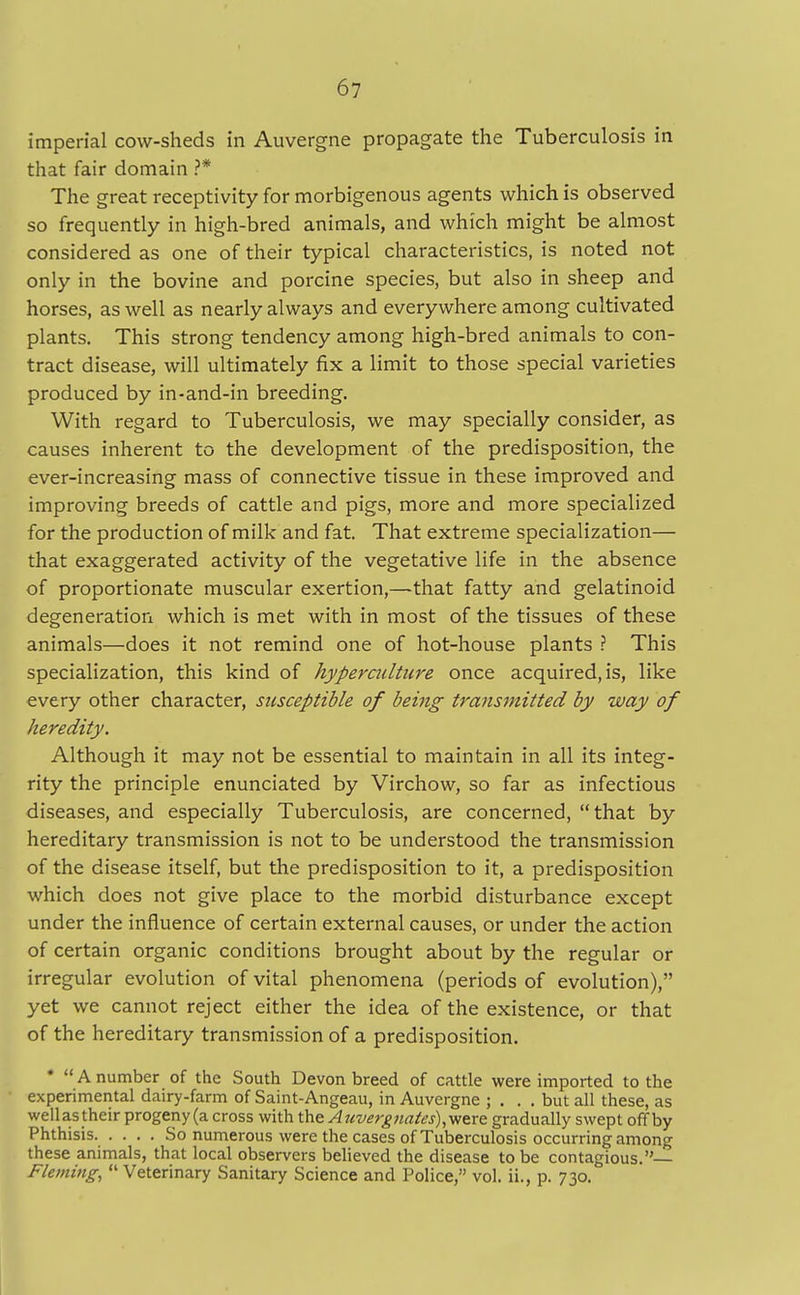 imperial cow-sheds in Auvergne propagate the Tuberculosis in that fair domain ?* The great receptivity for morbigenous agents which is observed so frequently in high-bred animals, and which might be almost considered as one of their typical characteristics, is noted not only in the bovine and porcine species, but also in sheep and horses, as well as nearly always and everywhere among cultivated plants. This strong tendency among high-bred animals to con- tract disease, will ultimately fix a limit to those special varieties produced by in-and-in breeding. With regard to Tuberculosis, we may specially consider, as causes inherent to the development of the predisposition, the ever-increasing mass of connective tissue in these improved and improving breeds of cattle and pigs, more and more specialized for the production of milk and fat. That extreme specialization— that exaggerated activity of the vegetative life in the absence of proportionate muscular exertion,—that fatty and gelatinoid degeneration which is met with in most of the tissues of these animals—does it not remind one of hot-house plants ? This specialization, this kind of hyperculture once acquired, is, like every other character, susceptible of being transmitted by way of heredity. Although it may not be essential to maintain in all its integ- rity the principle enunciated by Virchow, so far as infectious diseases, and especially Tuberculosis, are concerned, that by hereditary transmission is not to be understood the transmission of the disease itself, but the predisposition to it, a predisposition which does not give place to the morbid disturbance except under the influence of certain external causes, or under the action of certain organic conditions brought about by the regular or irregular evolution of vital phenomena (periods of evolution), yet we cannot reject either the idea of the existence, or that of the hereditary transmission of a predisposition. *  A number of the South Devon breed of cattle were imported to the experimental dairy-farm of Saint-Angeau, in Auvergne ; . . . but all these, as wellas their progeny (a cross with the Auverg)iates),viexQ gradually swept off by Phthisis. . . . . So numerous were the cases of Tuberculosis occurring among these animals, that local observers believed the disease to be contagious. Fleming,  Veterinary Sanitary Science and Police, vol. ii., p. 730.