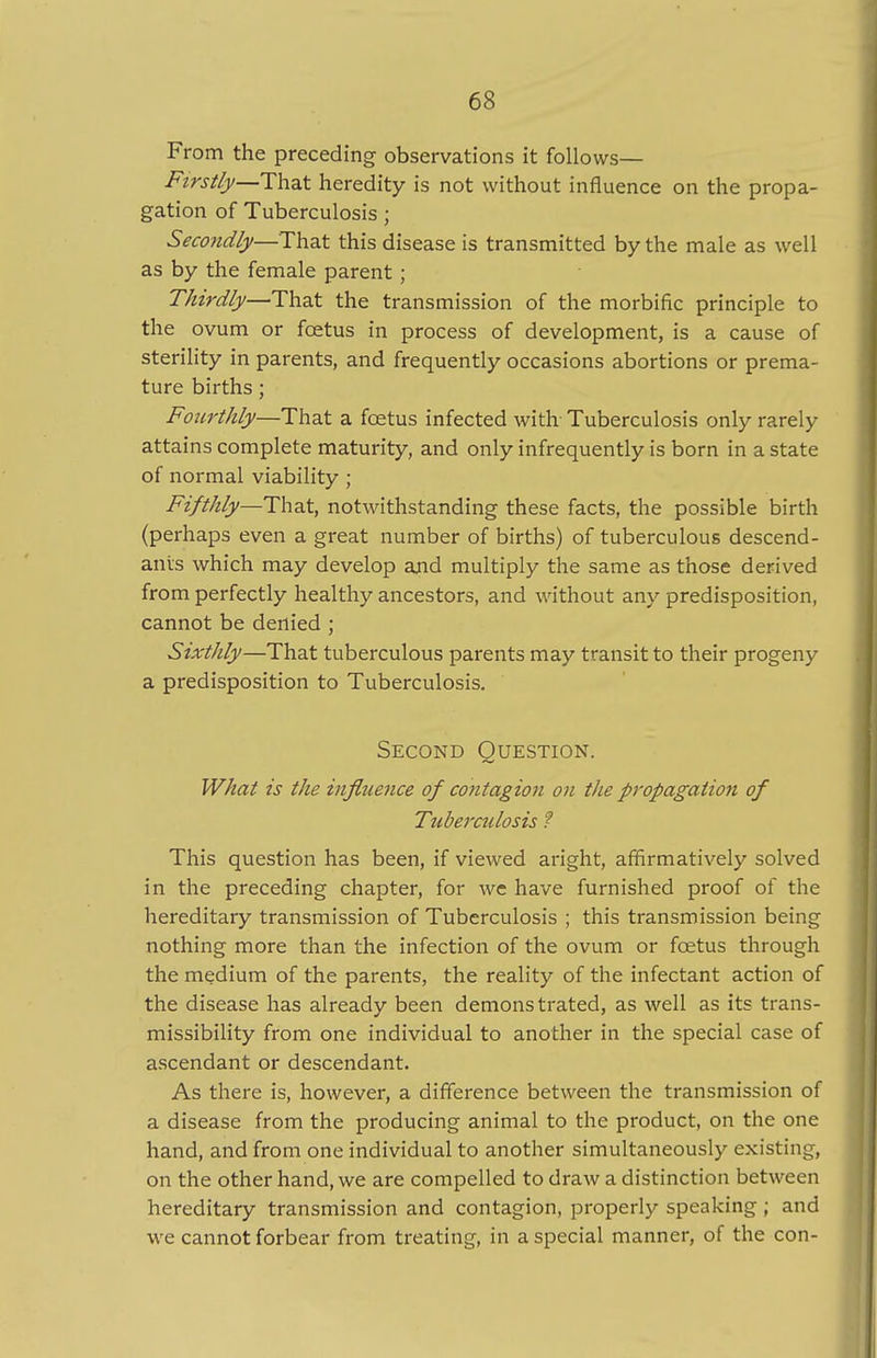 From the preceding observations it follows— Firstly—That heredity is not without influence on the propa- gation of Tuberculosis ; Secondly—That this disease is transmitted by the male as well as by the female parent ; Thirdly—That the transmission of the morbific principle to the ovum or foetus in process of development, is a cause of sterility in parents, and frequently occasions abortions or prema- ture births; Fourthly—That a foetus infected with Tuberculosis only rarely attains complete maturity, and only infrequently is born in a state of normal viability ; Fifthly—That, notwithstanding these facts, the possible birth (perhaps even a great number of births) of tuberculous descend- ants which may develop and multiply the same as those derived from perfectly healthy ancestors, and without any predisposition, cannot be denied ; Sixthly—That tuberculous parents may transit to their progeny a predisposition to Tuberculosis. Second Question. What is the influence of contagion on the propagation of Titberculosis ? This question has been, if viewed aright, affirmatively solved in the preceding chapter, for we have furnished proof of the hereditary transmission of Tuberculosis ; this transmission being nothing more than the infection of the ovum or foetus through the medium of the parents, the reality of the infectant action of the disease has already been demonstrated, as well as its trans- missibility from one individual to another in the special case of ascendant or descendant. As there is, however, a difference between the transmission of a disease from the producing animal to the product, on the one hand, and from one individual to another simultaneously existing, on the other hand, we are compelled to draw a distinction between hereditary transmission and contagion, properly speaking; and we cannot forbear from treating, in a special manner, of the con-