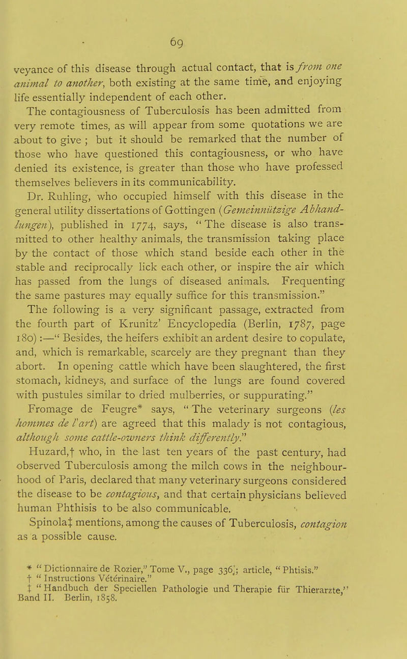veyance of this disease through actual contact, that is from one animal to another, both existing at the same tirrife, and enjoying life essentially independent of each other. The contagiousness of Tuberculosis has been admitted from very remote times, as will appear from some quotations we are about to give ; but it should be remarked that the number of those who have questioned this contagiousness, or who have denied its existence, is greater than those who have professed themselves believers in its communicability. Dr. Ruhling, who occupied himself with this disease in the general utility dissertations of Gottingen (Gemeinniitzige Abhand- Inngen), published in 1774, says, The disease is also trans- mitted to other healthy animals, the transmission taking place by the contact of those which stand beside each other in the stable and reciprocally lick each other, or inspire the air which has passed from the lungs of diseased animals. Frequenting the same pastures may equally suffice for this transmission. The following is a very significant passage, extracted from the fourth part of Krunitz' Encyclopedia (Berlin, 1787, page 180):— Besides, the heifers exhibit an ardent desire to copulate, and, which is remarkable, scarcely are they pregnant than they abort. In opening cattle which have been slaughtered, the first stomach, kidneys, and surface of the lungs are found covered with pustules similar to dried mulberries, or suppurating. Fromage de Feugre* says, The veterinary surgeons (les hommes de I'art) are agreed that this malady is not contagious, althongli some cattle-owners think differently Huzard,f who, in the last ten years of the past century, had observed Tuberculosis among the milch cows in the neighbour- hood of Paris, declared that many veterinary surgeons considered the disease to be contagions, and that certain physicians believed human Phthisis to be also communicable. SpinolaJ mentions, among the causes of Tuberculosis, contagion as a possible cause. * Dictionnaire de Rozier, Tome V., page 336,'; article, Phtisis. t Instructions Vdtdrinaire. t Handbuch der Speciellen Pathologie und Therapie fiir Thierarzte Band II. Berlin, 1858.