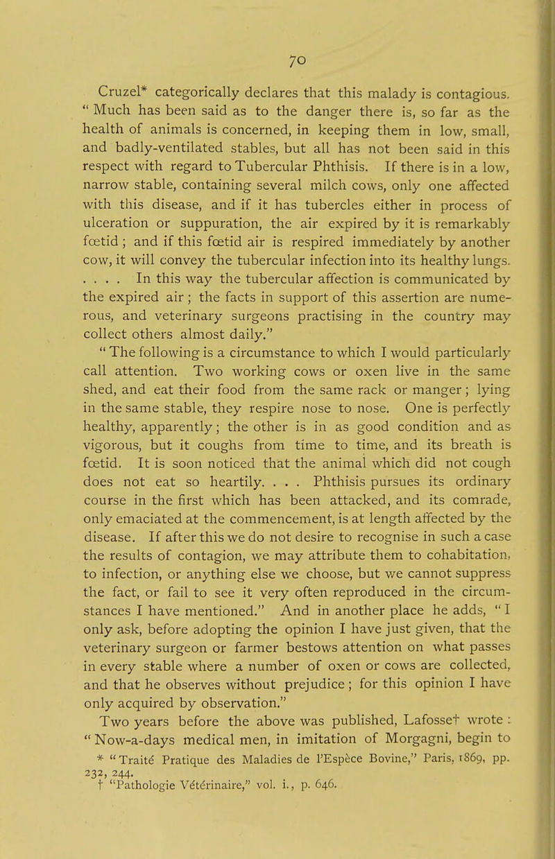 Cruzel* categorically declares that this malady is contagious.  Much has been said as to the danger there is, so far as the health of animals is concerned, in keeping them in low, small, and badly-ventilated stables, but all has not been said in this respect with regard to Tubercular Phthisis. If there is in a low, narrow stable, containing several milch cows, only one affected with this disease, and if it has tubercles either in process of ulceration or suppuration, the air expired by it is remarkably foetid ; and if this fcetid air is respired immediately by another cow, it will convey the tubercular infection into its healthy lungs. . . . . In this way the tubercular affection is communicated by the expired air; the facts in support of this assertion are nume- rous, and veterinary surgeons practising in the country may collect others almost daily.  The following is a circumstance to which I would particularly call attention. Two working cows or oxen live in the same shed, and eat their food from the same rack or manger; lying in the same stable, they respire nose to nose. One is perfectly healthy, apparently; the other is in as good condition and as vigorous, but it coughs from time to time, and its breath is fcetid. It is soon noticed that the animal which did not cough does not eat so heartily. . . . Phthisis pursues its ordinary course in the first which has been attacked, and its comrade, only emaciated at the commencement, is at length affected by the disease. If after this we do not desire to recognise in such a case the results of contagion, we may attribute them to cohabitation, to infection, or anything else we choose, but we cannot suppress the fact, or fail to see it very often reproduced in the circum- stances I have mentioned. And in another place he adds,  I only ask, before adopting the opinion I have just given, that the veterinary surgeon or farmer bestows attention on what passes in every stable where a number of oxen or cows are collected, and that he observes without prejudice ; for this opinion I have only acquired by observation. Two years before the above was published, Lafosset wrote :  Now-a-days medical men, in imitation of Morgagni, begin to * Traite Pratique des Maladies de 1'Espece Bovine, Paris, 1S69, PP- 232, 244. t Pathologie Ve'te'rinaire, vol. i., p. 646.