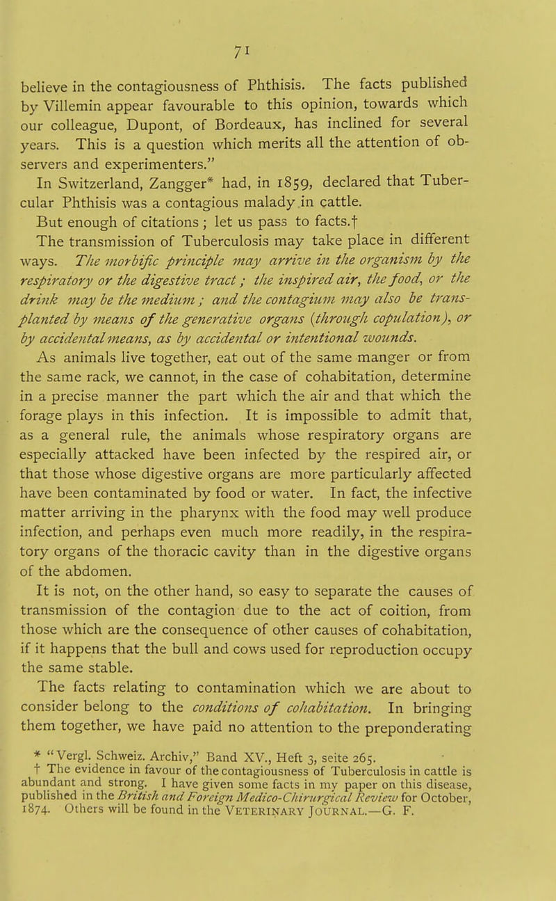 believe in the contagiousness of Phthisis. The facts published by Villemin appear favourable to this opinion, towards which our colleague, Dupont, of Bordeaux, has inclined for several years. This is a question which merits all the attention of ob- servers and experimenters. In Switzerland, Zangger* had, in 1859, declared that Tuber- cular Phthisis was a contagious malady in cattle. But enough of citations ; let us pass to facts.f The transmission of Tuberculosis may take place in different ways. The morbific principle may arrive in the organism by the respiratory or the digestive tract; the inspired air, the food, or the drink may be the medium ; and the contagium may also be trans- planted by means of the generative organs {through copulation), or by accidental means, as by accidental or intentional wounds. As animals live together, eat out of the same manger or from the same rack, we cannot, in the case of cohabitation, determine in a precise manner the part which the air and that which the forage plays in this infection. It is impossible to admit that, as a general rule, the animals whose respiratory organs are especially attacked have been infected by the respired air, or that those whose digestive organs are more particularly affected have been contaminated by food or water. In fact, the infective matter arriving in the pharynx with the food may well produce infection, and perhaps even much more readily, in the respira- tory organs of the thoracic cavity than in the digestive organs of the abdomen. It is not, on the other hand, so easy to separate the causes of transmission of the contagion due to the act of coition, from those which are the consequence of other causes of cohabitation, if it happens that the bull and cows used for reproduction occupy the same stable. The facts relating to contamination which we are about to consider belong to the conditions of cohabitation. In bringing them together, we have paid no attention to the preponderating * Vergl. Schweiz. Archiv, Band XV., Heft 3, seite 265. t The evidence in favour of the contagiousness of Tuberculosis in cattle is abundant and strong. I have given some facts in my paper on this disease, published in the British and Foreign Medico-Chirurg'ical Review for October, 1874. Others will be found in the Veterinary Journal.—G. F.