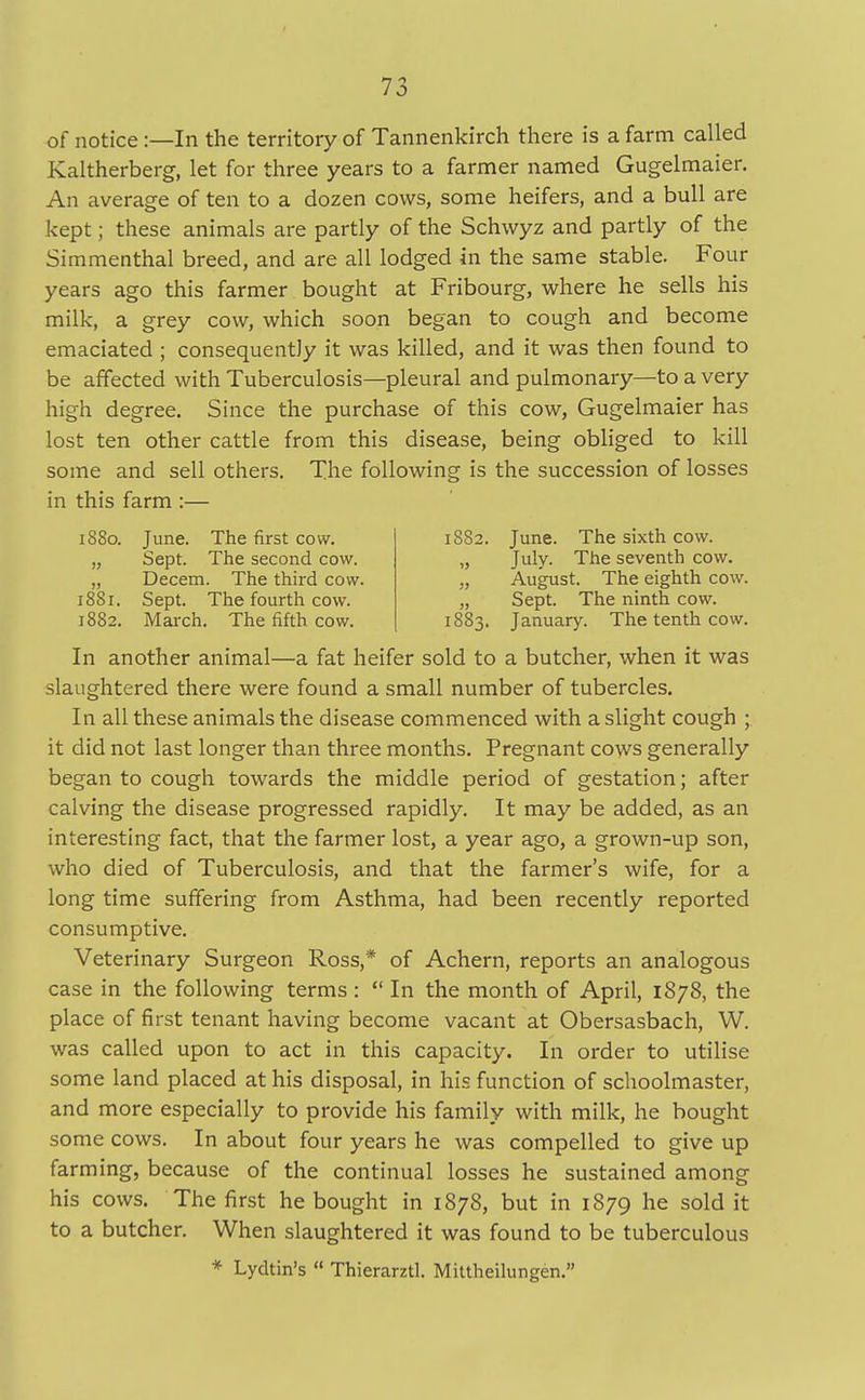 of notice:—In the territory of Tannenkirch there is a farm called Kaltherberg, let for three years to a farmer named Gugelmaier. An average of ten to a dozen cows, some heifers, and a bull are kept; these animals are partly of the Schwyz and partly of the Simmenthal breed, and are all lodged in the same stable. Four years ago this farmer bought at Fribourg, where he sells his milk, a grey cow, which soon began to cough and become emaciated ; consequently it was killed, and it was then found to be affected with Tuberculosis—pleural and pulmonary—to a very high degree. Since the purchase of this cow, Gugelmaier has lost ten other cattle from this disease, being obliged to kill some and sell others. The following is the succession of losses in this farm :— 1880. June. The first cow. „ Sept. The second cow. „ Decern. The third cow. 1881. Sept. The fourth cow. 1882. March. The fifth cow. 1882. June. The sixth cow. „ July. The seventh cow. „ August. The eighth cow. „ Sept. The ninth cow. 1883. January. The tenth cow. In another animal—a fat heifer sold to a butcher, when it was slaughtered there were found a small number of tubercles. In all these animals the disease commenced with a slight cough ; it did not last longer than three months. Pregnant cows generally began to cough towards the middle period of gestation; after calving the disease progressed rapidly. It may be added, as an interesting fact, that the farmer lost, a year ago, a grown-up son, who died of Tuberculosis, and that the farmer's wife, for a long time suffering from Asthma, had been recently reported consumptive. Veterinary Surgeon Ross,* of Achern, reports an analogous case in the following terms :  In the month of April, 1878, the place of first tenant having become vacant at Obersasbach, W. was called upon to act in this capacity. In order to utilise some land placed at his disposal, in his function of schoolmaster, and more especially to provide his family with milk, he bought some cows. In about four years he was compelled to give up farming, because of the continual losses he sustained among his cows. The first he bought in 1878, but in 1879 he sold it to a butcher. When slaughtered it was found to be tuberculous * Lydtin's  Thierarztl. Mittheilungen.