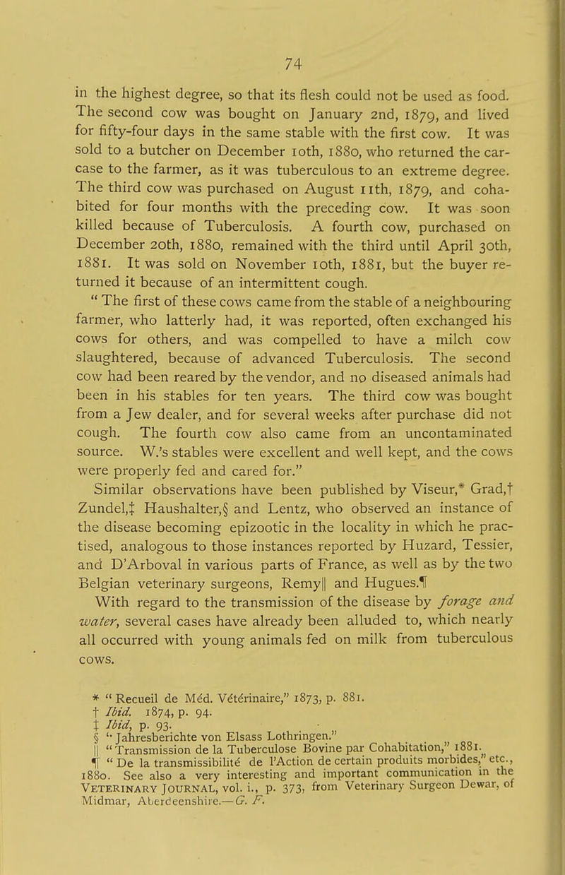 in the highest degree, so that its flesh could not be used as food. The second cow was bought on January 2nd, 1879, ancl nvecl for fifty-four days in the same stable with the first cow. It was sold to a butcher on December 10th, 1880, who returned the car- case to the farmer, as it was tuberculous to an extreme degree. The third cow was purchased on August nth, 1879, and coha- bited for four months with the preceding cow. It was soon killed because of Tuberculosis. A fourth cow, purchased on December 20th, 1880, remained with the third until April 30th, 1881. It was sold on November 10th, 1881, but the buyer re- turned it because of an intermittent cough. The first of these cows came from the stable of a neighbouring farmer, who latterly had, it was reported, often exchanged his cows for others, and was compelled to have a milch cow- slaughtered, because of advanced Tuberculosis. The second cow had been reared by the vendor, and no diseased animals had been in his stables for ten years. The third cow was bought from a Jew dealer, and for several weeks after purchase did not cough. The fourth cow also came from an uncontaminated source. W.'s stables were excellent and well kept, and the cows were properly fed and cared for. Similar observations have been published by Viseur,* Grad,t Zundel.J Haushalter,§ and Lentz, who observed an instance of the disease becoming epizootic in the locality in which he prac- tised, analogous to those instances reported by Huzard, Tessier, and D Arboval in various parts of France, as well as by the two Belgian veterinary surgeons, Remy|| and Hugues.lf With regard to the transmission of the disease by forage and water, several cases have already been alluded to, which nearly all occurred with young animals fed on milk from tuberculous cows. * Recueil de MeU Vetennaire, 1873, p. 881. t Ibid. 1874, p. 94. \ Ibid, p. 93. § '• Jahresberichte von Elsass Lothringen. || Transmission de la Tuberculose Bovine par Cohabitation, 1881. 1[ De la transmissibilite de FAction de certain produits morbides,' etc., 1880. See also a very interesting and important communication in the Veterinary Journal, vol. i., p. 373, from Veterinary Surgeon Dewar, of Midmar, Aberdeenshire.— G. F.