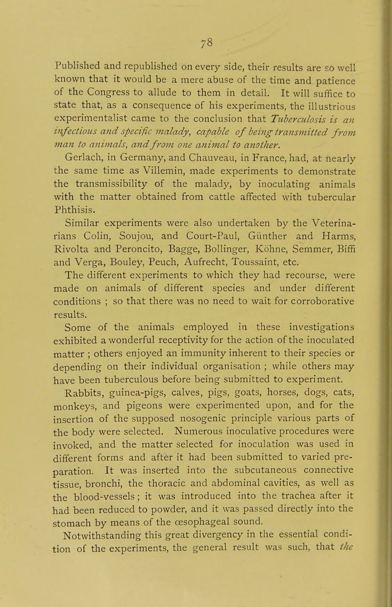 Published and republished on every side, their results are so well known that it would be a mere abuse of the time and patience of the Congress to allude to them in detail. It will suffice to state that, as a consequence of his experiments, the illustrious experimentalist came to the conclusion that Tuberculosis is an iufectioics and specific malady, capable of being'transmitted from man to animals, and from one animal to another. Gerlach, in Germany, and Chauveau, in France, had, at nearly the same time as Villemin, made experiments to demonstrate the transmissibility of the malady, by inoculating animals with the matter obtained from cattle affected with tubercular Phthisis. Similar experiments were also undertaken by the Veterina- rians Colin, Soujou, and Court-Paul, Giinther and Harms, Rivolta and Peroncito, Bagge, Bollinger, Kohne, Semmer, Biffi and Verga, Bouley, Peuch, Aufrecht, Toussaint, etc. The different experiments to which they had recourse, were made on animals of different species and under different conditions ; so that there was no need to wait for corroborative results. Some of the animals employed in these investigations exhibited a wonderful receptivity for the action of the inoculated matter ; others enjoyed an immunity inherent to their species or depending on their individual organisation ; while others may have been tuberculous before being submitted to experiment. Rabbits, guinea-pigs, calves, pigs, goats, horses, dogs, cats, monkeys, and pigeons were experimented upon, and for the insertion of the supposed nosogenic principle various parts of the body were selected. Numerous inoculative procedures were invoked, and the matter selected for inoculation was used in different forms and after it had been submitted to varied pre- paration. It was inserted into the subcutaneous connective tissue, bronchi, the thoracic and abdominal cavities, as well as the blood-vessels; it was introduced into the trachea after it had been reduced to powder, and it was passed directly into the stomach by means of the oesophageal sound. Notwithstanding this great divergency in the essential condi- tion of the experiments, the general result was such, that the