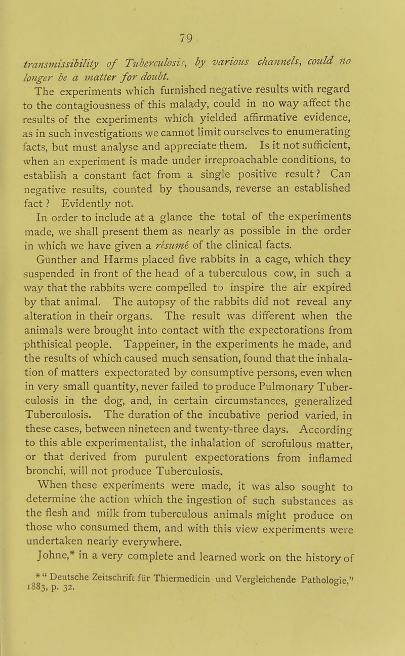 transmissibility of Tuberculosis, by various channels, could 110 longer be a matter for doubt. The experiments which furnished negative results with regard to the contagiousness of this malady, could in no way affect the results of the experiments which yielded affirmative evidence, as in such investigations we cannot limit ourselves to enumerating facts, but must analyse and appreciate them. Is it not sufficient, when an experiment is made under irreproachable conditions, to establish a constant fact from a single positive result? Can negative results, counted by thousands, reverse an established fact ? Evidently not. In order to include at a glance the total of the experiments made, we shall present them as nearly as possible in the order in which we have given a resume, of the clinical facts. Giinther and Harms placed five rabbits in a cage, which they suspended in front of the head of a tuberculous cow, in such a way that the rabbits were compelled to inspire the air expired by that animal. The autopsy of the rabbits did not reveal any alteration in their organs. The result was different when the animals were brought into contact with the expectorations from phthisical people. Tappeiner, in the experiments he made, and the results of which caused much sensation, found that the inhala- tion of matters expectorated by consumptive persons, even when in very small quantity, never failed to produce Pulmonary Tuber- culosis in the dog, and, in certain circumstances, generalized Tuberculosis. The duration of the incubative period varied, in these cases, between nineteen and twenty-three days. According to this able experimentalist, the inhalation of scrofulous matter, or that derived from purulent expectorations from inflamed bronchi, will not produce Tuberculosis. When these experiments were made, it was also sought to determine the action which the ingestion of such substances as the flesh and milk from tuberculous animals might produce on those who consumed them, and with this view experiments were undertaken nearly everywhere. Johne* in a very complete and learned work on the history of * Deutsche Zeitschrift fur Thiermedicin und Vergleichende Patholc-o-ie  J 883, p. 32. h '