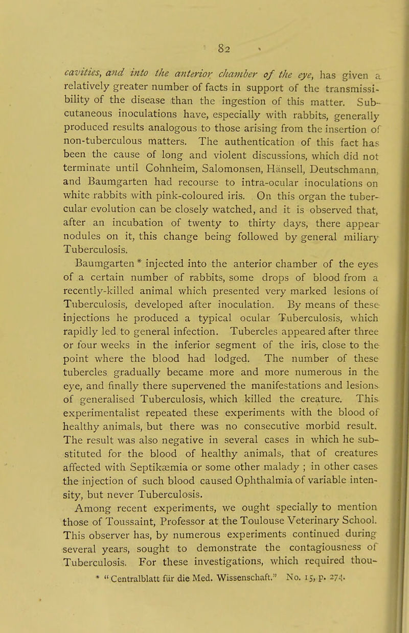 cavities, and into the anterior cJiamber of the eye, has given a relatively greater number of facts in support of the transmissi- bility of the disease than the ingestion of this matter. Sub- cutaneous inoculations have, especially with rabbits, generally produced results analogous to those arising from the insertion of non-tuberculous matters. The authentication of this fact has been the cause of long and violent discussions, which did not terminate until Cohnheim, Salomonsen, Hiinsell, Deutschmann, and Baumgarten had recourse to intra-ocular inoculations on white rabbits with pink-coloured iris. On this organ the tuber- cular evolution can be closely watched, and it is observed that, after an incubation of twenty to thirty days, there appear nodules on it, this change being followed by general miliary Tuberculosis. Baumgarten * injected into the anterior chamber of the eyes of a certain number of rabbits, some drops of blood from a recently-killed animal which presented very marked lesions of Tuberculosis, developed after inoculation. By means of these injections he produced a typical ocular Tuberculosis, which rapidly led to general infection. Tubercles appeared after three or four weeks in the inferior segment of the iris, close to the point where the blood had lodged. The number of these tubercles gradually became more and more numerous in the eye, and finally there supervened the manifestations and lesion.s of generalised Tuberculosis, which killed the creature. This experimentalist repeated these experiments with the blood of healthy animals, but there was no consecutive morbid result. The result was also negative in several cases in which he sub- stituted for the blood of healthy animals, that of creatures affected with Septikaemia or some other malady ; in other cases the injection of such blood caused Ophthalmia of variable inten- sity, but never Tuberculosis. Among recent experiments, we ought specially to mention, those of Toussaint, Professor at the Toulouse Veterinary School. This observer has, by numerous experiments continued during several years, sought to demonstrate the contagiousness of Tuberculosis. For these investigations, which required thou- * Centralblatt fur die Med. Wissenschaft. No. 15, p, 274.
