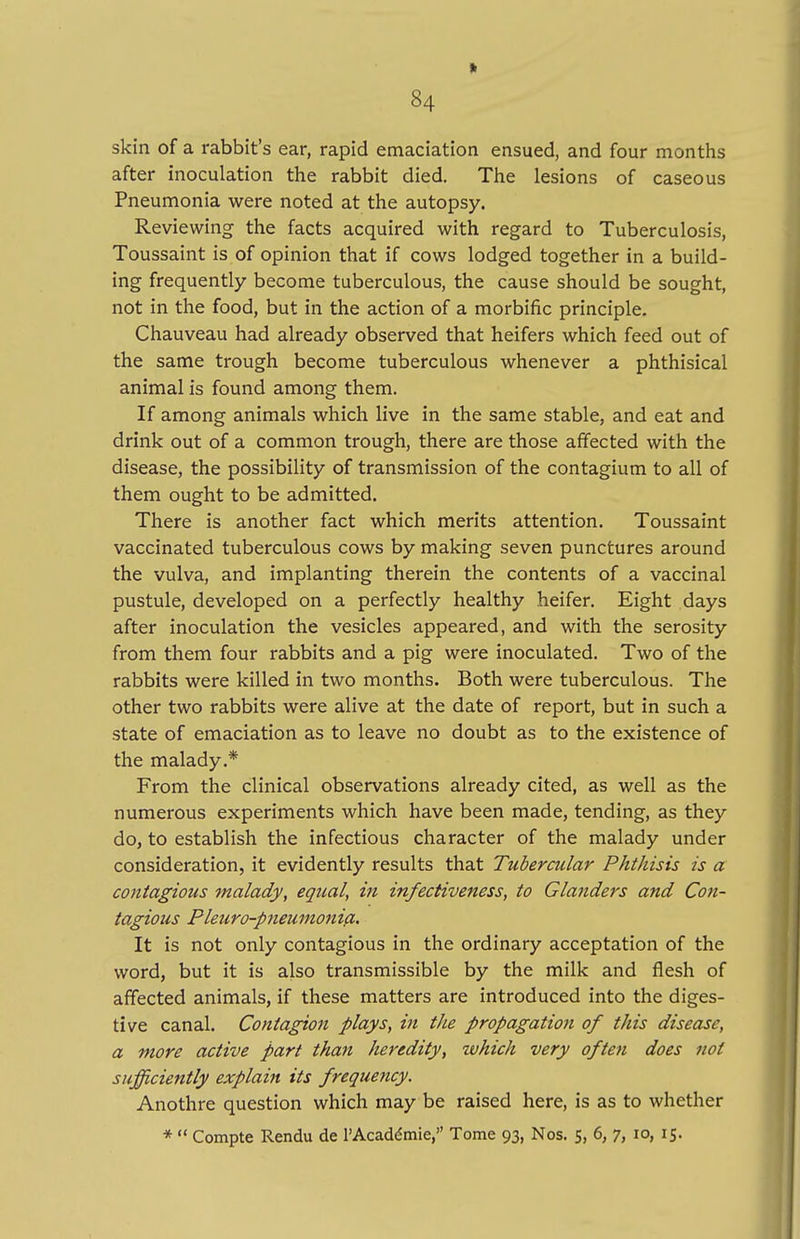 » 84 skin of a rabbit's ear, rapid emaciation ensued, and four months after inoculation the rabbit died. The lesions of caseous Pneumonia were noted at the autopsy. Reviewing the facts acquired with regard to Tuberculosis, Toussaint is of opinion that if cows lodged together in a build- ing frequently become tuberculous, the cause should be sought, not in the food, but in the action of a morbific principle. Chauveau had already observed that heifers which feed out of the same trough become tuberculous whenever a phthisical animal is found among them. If among animals which live in the same stable, and eat and drink out of a common trough, there are those affected with the disease, the possibility of transmission of the contagium to all of them ought to be admitted. There is another fact which merits attention. Toussaint vaccinated tuberculous cows by making seven punctures around the vulva, and implanting therein the contents of a vaccinal pustule, developed on a perfectly healthy heifer. Eight days after inoculation the vesicles appeared, and with the serosity from them four rabbits and a pig were inoculated. Two of the rabbits were killed in two months. Both were tuberculous. The other two rabbits were alive at the date of report, but in such a state of emaciation as to leave no doubt as to the existence of the malady.* From the clinical observations already cited, as well as the numerous experiments which have been made, tending, as they do, to establish the infectious character of the malady under consideration, it evidently results that Tubercular Phthisis is a contagious malady, equal, in infectiveness, to Glanders and Con- tagious Pleuro-pneumonia. It is not only contagious in the ordinary acceptation of the word, but it is also transmissible by the milk and flesh of affected animals, if these matters are introduced into the diges- tive canal. Contagion plays, in the propagation of this disease, a more active part than heredity, which very often does not sufficiently explain its frequency. Anothre question which may be raised here, is as to whether *  Compte Rendu de l'Academie, Tome 93, Nos. 5, 6, 7, 10, 15.