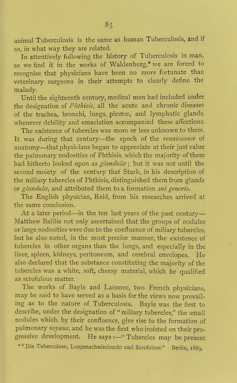animal Tuberculosis is the same as human Tuberculosis, and if so, in what way they are related. In attentively following the history of Tuberculosis in man, as we find it in the works of Waldenburg* we are forced to recognise that physicians have been no more fortunate than veterinary surgeons in their attempts to clearly define the malady. Until the eighteenth century, medical men had included under the designation of Phthisis, all the acute and chronic diseases of the trachea, bronchi, lungs, pleurae, and lymphatic glands, whenever debility and emaciation accompanied these affections. The existence of tubercles was more or less unknown to them. It was during that century—the epoch of the renaissance of anatomy—that physicians began to appreciate at their just value the pulmonary nodosities of Phthisis, which the majority of them had hitherto looked upon as glandules; but it was not until the second moiety of the century that Stark, in his description of the miliary tubercles of Phthisis, distinguished them from glands or glandules, and attributed them to a formation sui generis. The English physician, Reid, from his researches arrived at the same conclusion. At a later period—in the ten last years of the past century— Matthew Baillie not only ascertained that the groups of nodules or large nodosities were due to the confluence of miliary tubercles, but he also noted, in the most precise manner, the existence of tubercles in other organs than the lungs, and especially in the liver, spleen, kidneys, peritoneum, and cerebral envelopes. He also declared that the substance constituting the majority of the tubercles was a white, soft, cheesy material, which he qualified as scrofulous matter. The works of Bayle and Laennec, two French physicians, may be said to have served as a basis for the views now prevail- ing as to the nature of Tuberculosis. Bayle was the first to describe, under the designation of  miliary tubercles, the small nodules which, by their confluence, give rise to the formation of pulmonary noyaux, and he was the first who insisted on their pro- gressive development. He says :—« Tubercles may be present *  Die Tuberculose, Lungenschwindsucht und Scrofulose. Berlin, 1869.