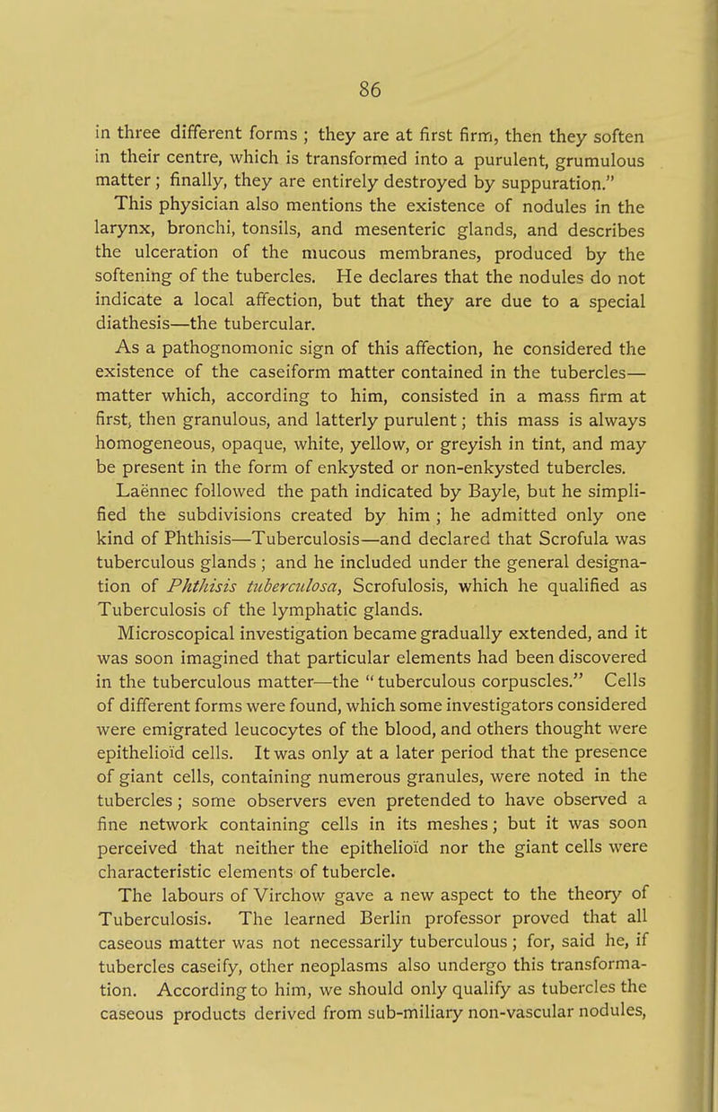 in three different forms ; they are at first firm, then they soften in their centre, which is transformed into a purulent, grumulous matter ; finally, they are entirely destroyed by suppuration. This physician also mentions the existence of nodules in the larynx, bronchi, tonsils, and mesenteric glands, and describes the ulceration of the mucous membranes, produced by the softening of the tubercles. He declares that the nodules do not indicate a local affection, but that they are due to a special diathesis—the tubercular. As a pathognomonic sign of this affection, he considered the existence of the caseiform matter contained in the tubercles— matter which, according to him, consisted in a mass firm at firsts then granulous, and latterly purulent; this mass is always homogeneous, opaque, white, yellow, or greyish in tint, and may be present in the form of enkysted or non-enkysted tubercles. Laennec followed the path indicated by Bayle, but he simpli- fied the subdivisions created by him ; he admitted only one kind of Phthisis—Tuberculosis—and declared that Scrofula was tuberculous glands ; and he included under the general designa- tion of Phthisis tuberculosa, Scrofulosis, which he qualified as Tuberculosis of the lymphatic glands. Microscopical investigation became gradually extended, and it was soon imagined that particular elements had been discovered in the tuberculous matter—the  tuberculous corpuscles. Cells of different forms were found, which some investigators considered were emigrated leucocytes of the blood, and others thought were epithelioid cells. It was only at a later period that the presence of giant cells, containing numerous granules, were noted in the tubercles; some observers even pretended to have observed a fine network containing cells in its meshes; but it was soon perceived that neither the epithelioid nor the giant cells were characteristic elements of tubercle. The labours of Virchow gave a new aspect to the theory of Tuberculosis. The learned Berlin professor proved that all caseous matter was not necessarily tuberculous; for, said he, if tubercles caseify, other neoplasms also undergo this transforma- tion. According to him, we should only qualify as tubercles the caseous products derived from sub-miliary non-vascular nodules,