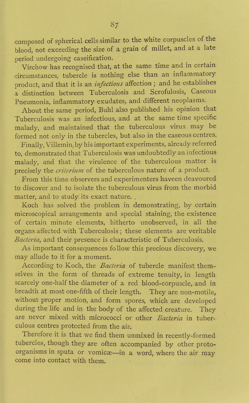 composed of spherical cells similar to the white corpuscles of the blood, not exceeding the size of a grain of millet, and at a late period undergoing caseification. Virchow has recognised that, at the same time and in certain circumstances, tubercle is nothing else than an inflammatory product, and that it is an infectious affection; and he establishes a distinction between Tuberculosis and Scrofulosis, Caseous Pneumonia, inflammatory exudates, and different neoplasms. About the same period, Buhl also published his opinion that Tuberculosis was an infectious, and at the same time specific malady, and maintained that the tuberculous virus may be formed not only in the tubercles, but also in the caseous centres. Finally, Villemin, by his important experiments, already referred to, demonstrated that Tuberculosis was undoubtedly an infectious malady, and that the virulence of the tuberculous matter is precisely the criterium of the tuberculous nature of a product. From this time observers and experimenters haveen deavoured to discover and to isolate the tuberculous virus from the morbid matter, and to study its exact nature. . Koch has solved the problem in demonstrating, by certain microscopical arrangements and special staining, the existence of certain minute elements, hitherto unobserved, in all the organs affected with Tuberculosis ; these elements are veritable Bacteria, and their presence is characteristic of Tuberculosis. As important consequences follow this precious discovery, we may allude to it for a moment. According to Koch, the Bacteria of tubercle manifest them- selves in the form of threads of extreme tenuity, in length scarcely one-half the diameter of a red blood-corpuscle, and in breadth at most one-fifth of their length. They are non-motile, without proper motion, and form spores, which are developed during the life and in the body of the affected creature. They are never mixed with micrococci or other Bacteria in tuber- culous centres protected from the air. Therefore it is that we find them unmixed in recently-formed tubercles, though they are often accompanied by other proto- organisms in sputa or vomicae—in a word, where the air may come into contact with them.