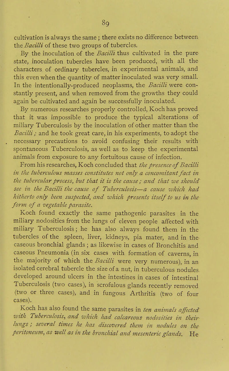 cultivation is always the same; there exists no difference between the Bacilli of these two groups of tubercles. By the inoculation of the Bacilli thus cultivated in the pure state, inoculation tubercles have been produced, with all the characters of ordinary tubercles, in experimental animals, and this even when the quantity of matter inoculated was very small. In the intentionally-produced neoplasms, the Bacilli were con- stantly present, and when removed from the growths they could again be cultivated and again be successfully inoculated. By numerous researches properly controlled, Koch has proved that it was impossible to produce the typical alterations of miliary Tuberculosis by the inoculation of other matter than the Bacilli; and he took great care, in his experiments, to adopt the . necessary precautions to avoid confusing their results with spontaneous Tuberculosis, as well as to keep the experimental animals from exposure to any fortuitous cause of infection. From his researches, Koch concluded that the presence of Bacilli in the tuberculous masses constitutes not only a concomitant fact in the tubercular process, but that it is the cause; and that we should see in the Bacilli the cause of Tuberculosis—a cause which had hitherto only been suspected, and which presents itself to us in the form of a vegetable parasite. Koch found exactly the same pathogenic parasites in the miliary nodosities from the lungs of eleven people affected with miliary Tuberculosis; he has also always found them in the tubercles of the spleen, liver, kidneys, pia mater, and in the caseous bronchial glands ; as likewise in cases of Bronchitis and caseous Pneumonia (in six cases with formation of caverns, in the majority of which the Bacilli were very numerous), in an isolated cerebral tubercle the size of a nut, in tuberculous nodules developed around ulcers in the intestines in cases of intestinal Tuberculosis (two cases), in scrofulous glands recently removed (two or three cases), and in fungous Arthritis (two of four cases). Koch has also found the same parasites in ten animals affected with Tuberculosis, and which had calcareous nodosities in their lungs; several times he has discovered them in nodules on the peritoneum, as well as in the bronchial and mesenteric glands. He