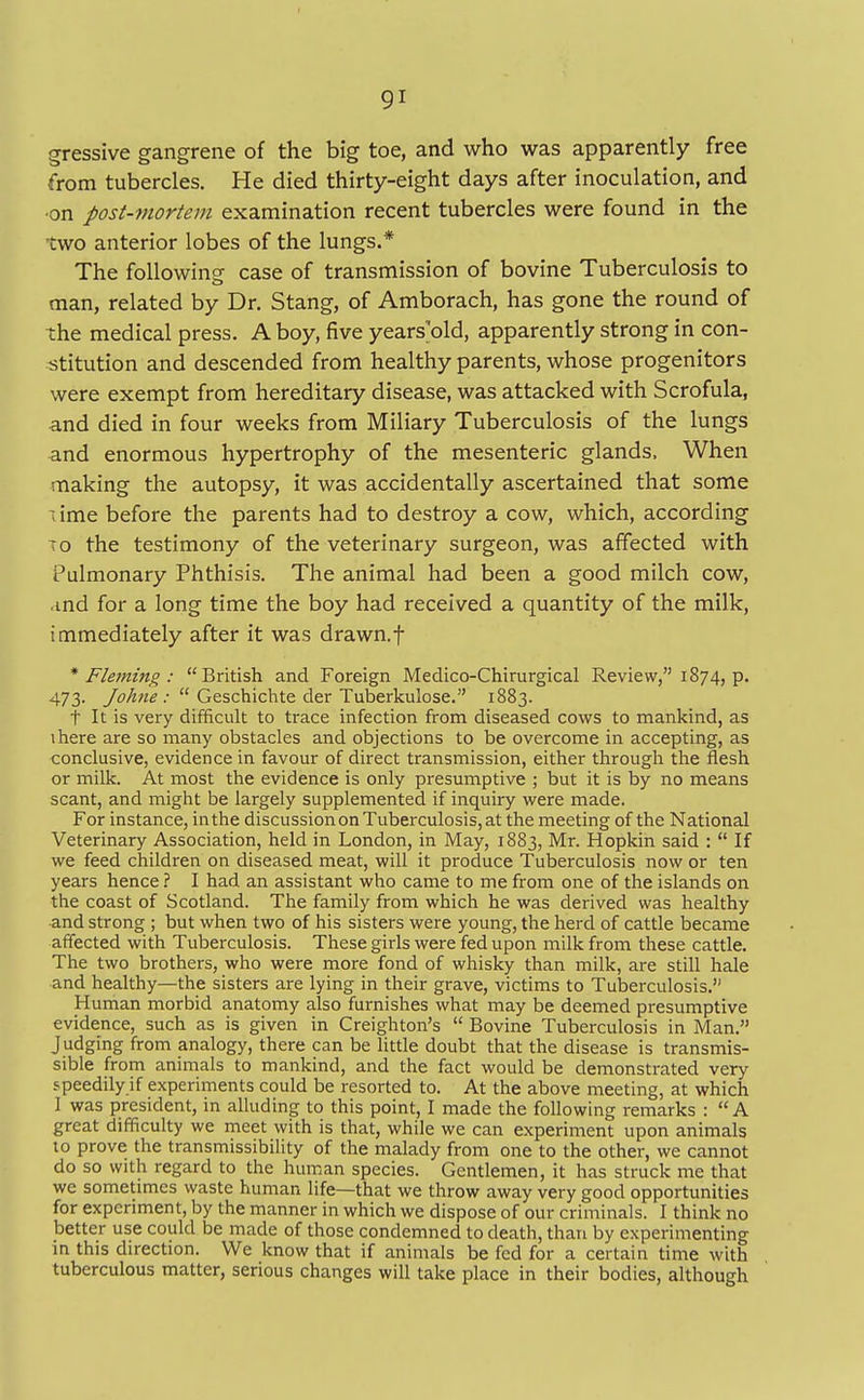 gressive gangrene of the big toe, and who was apparently free from tubercles. He died thirty-eight days after inoculation, and ■on post-mortem examination recent tubercles were found in the two anterior lobes of the lungs.* The following: case of transmission of bovine Tuberculosis to man, related by Dr. Stang, of Amborach, has gone the round of the medical press. A boy, five years'old, apparently strong in con- stitution and descended from healthy parents, whose progenitors were exempt from hereditary disease, was attacked with Scrofula, and died in four weeks from Miliary Tuberculosis of the lungs and enormous hypertrophy of the mesenteric glands. When making the autopsy, it was accidentally ascertained that some lime before the parents had to destroy a cow, which, according to the testimony of the veterinary surgeon, was affected with Pulmonary Phthisis. The animal had been a good milch cow, ■ind for a long time the boy had received a quantity of the milk, immediately after it was drawn, f * Fleming : British and Foreign Medico-Chirurgical Review, 1874, p. 473. Johne :  Geschichte der Tuberkulose. 1883. t It is very difficult to trace infection from diseased cows to mankind, as there are so many obstacles and objections to be overcome in accepting, as conclusive, evidence in favour of direct transmission, either through the flesh or milk. At most the evidence is only presumptive ; but it is by no means scant, and might be largely supplemented if inquiry were made. For instance, in the discussion on Tuberculosis, at the meeting of the National Veterinary Association, held in London, in May, 1883, Mr. Hopkin said :  If we feed children on diseased meat, will it produce Tuberculosis now or ten years hence ? I had an assistant who came to me from one of the islands on the coast of Scotland. The family from which he was derived was healthy and strong ; but when two of his sisters were young, the herd of cattle became affected with Tuberculosis. These girls were fed upon milk from these cattle. The two brothers, who were more fond of whisky than milk, are still hale and healthy—the sisters are lying in their grave, victims to Tuberculosis. Human morbid anatomy also furnishes what may be deemed presumptive evidence, such as is given in Creighton's  Bovine Tuberculosis in Man. Judging from analogy, there can be little doubt that the disease is transmis- sible from animals to mankind, and the fact would be demonstrated very speedily if experiments could be resorted to. At the above meeting, at which ] was president, in alluding to this point, I made the following remarks :  A great difficulty we meet with is that, while we can experiment upon animals to prove the transmissibility of the malady from one to the other, we cannot do so with regard to the human species. Gentlemen, it has struck me that we sometimes waste human life—that we throw away very good opportunities for experiment, by the manner in which we dispose of our criminals. I think no better use could be made of those condemned to death, than by experimenting in this direction. We know that if animals be fed for a certain time with tuberculous matter, serious changes will take place in their bodies, although
