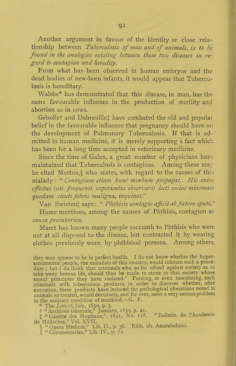 Another argument in favour of the identity or close rela- tionship between Tuberculosis of man and of animals, is to be found in the analogies existing between these two diseases in re- gard to contagion and heredity. From what has been observed in human embryos and the dead bodies of new-born infants, it would appear that Tubercu- losis is hereditary. Walshe* has demonstrated that this disease, in man, has the same favourable influence in the production of sterility and abortion as in cows. Grisollef and Dabreuillel have combated the old and popular belief in the favourable influence that pregnancy should have on the development of Pulmonary Tuberculosis. If that is ad-' mitted in human medicine, it is merely supporting a fact which has been for a long time accepted in veterinary medicine. Since the time of Galen, a great number of physicians have maintained that Tuberculosis is contagious. Among these may be cited Morton,§ who states, with regard to the causes of this malady : Contagium etiam hunc morbztm propagat. Hie enim effectus {uti frequenti experientia observari) lecti socios miasmate quodam sicuti febris maligna, inqzunat. Van Swieten|| says : Phthisis contagio afficitab fcetore sputi. Home mentions, among the causes of Phthisis, contagion as causa procutarica. Maret has known many people succumb to Phthisis who were not at all disposed to the disease, but contracted it by wearing clothes previously worn by phthisical persons. Among others, they may appear to be in perfect health. I do not know whether the hyper- sentimental people, the moralists of this country, would tolerate such a proce- dure ; but I do think that criminals who so far offend against society as to take away human life, should thus be made to atone to that society whose moral principles they have violated. Feeding, or even inoculating, such criminals with tuberculous products, in order to discover whether, after execution, these products have induced the pathological alterations noted in animals so treated, would decisively, and for ever, solve a very serious problem in the sanitary condition of mankind.—G. F. * The Lance/; July, 1850, p. 5. t Archives Generale, January, 1850, p. 4*- . % Gazette des Hopitaux, 1851, No. 118. Bulletin de l'Academie de Mddecine, Vol. XVII. § Opera Medicin, Lib. II., p. 36- Edib- ult- Amstelodami. || Commentaries, Lib. IV., p. 72.