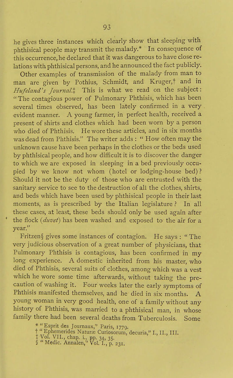he gives three instances which clearly show that sleeping with phthisical people may transmit the malady.* In consequence of this occurrence, he declared that it was dangerous to have close re- lations with phthisical persons, and he announced the fact publicly. Other examples of transmission of the malady from man to man are given by Pothius, Schmidt, and Kruger,f and in Hufeland's Journal.% This is what we read on the subject: The contagious power of Pulmonary Phthisis, which has been several times observed, has been lately confirmed in a very evident manner. A young farmer, in perfect health, received a present of shirts and clothes which had been worn by a person who died of Phthisis. He wore these articles, and in six months was dead from Phthisis. The writer adds : How often may the unknown cause have been perhaps in the clothes or the beds used by phthisical people, and how difficult it is to discover the danger to which we are exposed in sleeping in a bed previously occu- pied by we know not whom (hotel or lodging-house bed) ? Should it not be the duty of those who are entrusted with the sanitary service to see to the destruction of all the clothes, shirts, and beds which have been used by phthisical people in their last moments, as is prescribed by the Italian legislature ? In all these cases, at least, these beds should only be used again after * the flock (duvet) has been washed and exposed to the air for a year. Fritzen§ gives some instances of contagion. He says : The very judicious observation of a great number of physicians, that Pulmonary Phthisis is contagious, has been confirmed in my long experience. A domestic inherited from his master, who died of Phthisis, several suits of clothes, among which was a vest which he wore some time afterwards, without taking the pre- caution of washing it. Four weeks later the early symptoms of Phthisis manifested themselves, and he died in six months. A young woman in very good health, one of a family without any history of Phthisis, was married to a phthisical man, in whose family there had been several deaths from Tuberculosis. Some * Esprit des Journaux, Paris, 1779. t Ephemerides Nature Curiosorum, decuria, I., II., III. t Vol. VII., chap, i., pp. 34, 35. § Medic. Annalen, Vol. I., p. 231.