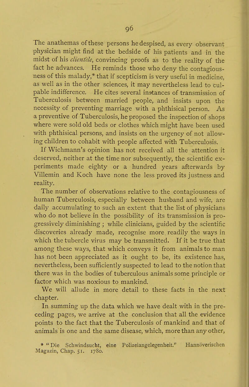 The anathemas of these persons he despised, as every observant physician might find at the bedside of his patients and in the midst of his clientele, convincing proofs as to the reality of the fact he advances. He reminds those who deny the contagious- ness of this malady,* that if scepticism is very useful in medicine, as well as in the other sciences, it may nevertheless lead to cul- pable indifference. He cites several instances of transmission of Tuberculosis between married people, and insists upon the necessity of preventing marriage with a phthisical person. As a preventive of Tuberculosis, he proposed the inspection of shops where were sold old beds or clothes which might have been used with phthisical persons, and insists on the urgency of not allow- ing children to cohabit with people affected with Tuberculosis. If Wichmann's opinion has not received all the attention it deserved, neither at the time nor subsequently, the scientific ex- periments made eighty or a hundred years afterwards by Villemin and Koch have none the less proved its justness and reality. The number of observations relative to the contagiousness of human Tuberculosis, especially between husband and wife, are daily accumulating to such an extent that the list of physicians who do not believe in the possibility of its transmission is pro- gressively diminishing ; while clinicians, guided by the scientific discoveries already made, recognise more, readily the ways in which the tubercle virus may be transmitted. If it be true that among these ways, that which conveys it from animals to man has not been appreciated as it ought to be, its existence has, nevertheless, been sufficiently suspected to lead to the notion that there was in the bodies of tuberculous animals some principle or factor which was noxious to mankind. We will allude in more detail to these facts in the next chapter. In summing up the data which we have dealt with in the pre- ceding pages, we arrive at the conclusion that all the evidence points to the fact that the Tuberculosis of mankind and that of animals is one and the same disease, which, more than any other, * Die Schwindsucht, eine Polizeiangelegenheit. Hannoverischen Magazin, Chap. 51. 1780.