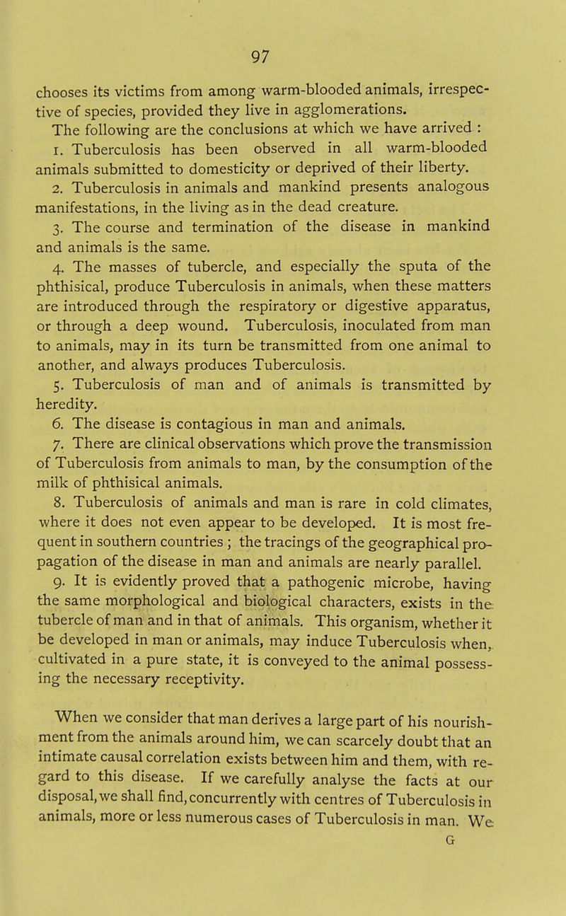 chooses its victims from among warm-blooded animals, irrespec- tive of species, provided they live in agglomerations. The following are the conclusions at which we have arrived : 1. Tuberculosis has been observed in all warm-blooded animals submitted to domesticity or deprived of their liberty. 2. Tuberculosis in animals and mankind presents analogous manifestations, in the living as in the dead creature. 3. The course and termination of the disease in mankind and animals is the same. 4. The masses of tubercle, and especially the sputa of the phthisical, produce Tuberculosis in animals, when these matters are introduced through the respiratory or digestive apparatus, or through a deep wound. Tuberculosis, inoculated from man to animals, may in its turn be transmitted from one animal to another, and always produces Tuberculosis. 5. Tuberculosis of man and of animals is transmitted by heredity. 6. The disease is contagious in man and animals. 7. There are clinical observations which prove the transmission of Tuberculosis from animals to man, by the consumption of the milk of phthisical animals. 8. Tuberculosis of animals and man is rare in cold climates, where it does not even appear to be developed. It is most fre- quent in southern countries ; the tracings of the geographical pro- pagation of the disease in man and animals are nearly parallel. 9. It is evidently proved that a pathogenic microbe, having the same morphological and biological characters, exists in the tubercle of man and in that of animals. This organism, whether it be developed in man or animals, may induce Tuberculosis when, cultivated in a pure state, it is conveyed to the animal possess- ing the necessary receptivity. When we consider that man derives a large part of his nourish- ment from the animals around him, we can scarcely doubt that an intimate causal correlation exists between him and them, with re- gard to this disease. If we carefully analyse the facts at our disposal, we shall find, concurrently with centres of Tuberculosis in animals, more or less numerous cases of Tuberculosis in man. We G