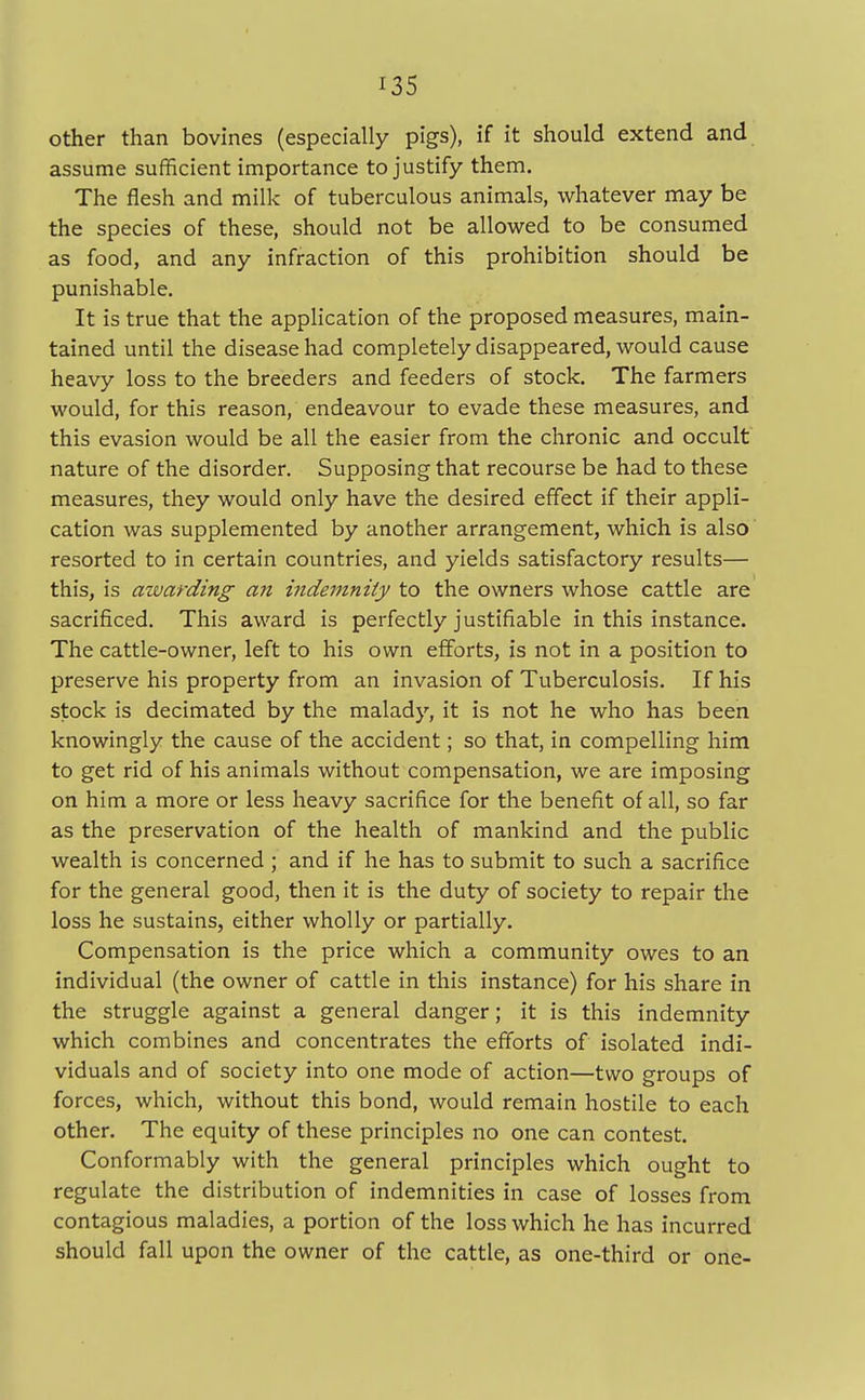 other than bovines (especially pigs), if it should extend and assume sufficient importance to justify them. The flesh and milk of tuberculous animals, whatever may be the species of these, should not be allowed to be consumed as food, and any infraction of this prohibition should be punishable. It is true that the application of the proposed measures, main- tained until the disease had completely disappeared, would cause heavy loss to the breeders and feeders of stock. The farmers would, for this reason, endeavour to evade these measures, and this evasion would be all the easier from the chronic and occult nature of the disorder. Supposing that recourse be had to these measures, they would only have the desired effect if their appli- cation was supplemented by another arrangement, which is also resorted to in certain countries, and yields satisfactory results— this, is awarding an indemnity to the owners whose cattle are sacrificed. This award is perfectly justifiable in this instance. The cattle-owner, left to his own efforts, is not in a position to preserve his property from an invasion of Tuberculosis. If his stock is decimated by the malady, it is not he who has been knowingly the cause of the accident; so that, in compelling him to get rid of his animals without compensation, we are imposing on him a more or less heavy sacrifice for the benefit of all, so far as the preservation of the health of mankind and the public wealth is concerned ; and if he has to submit to such a sacrifice for the general good, then it is the duty of society to repair the loss he sustains, either wholly or partially. Compensation is the price which a community owes to an individual (the owner of cattle in this instance) for his share in the struggle against a general danger; it is this indemnity which combines and concentrates the efforts of isolated indi- viduals and of society into one mode of action—two groups of forces, which, without this bond, would remain hostile to each other. The equity of these principles no one can contest. Conformably with the general principles which ought to regulate the distribution of indemnities in case of losses from contagious maladies, a portion of the loss which he has incurred should fall upon the owner of the cattle, as one-third or one-