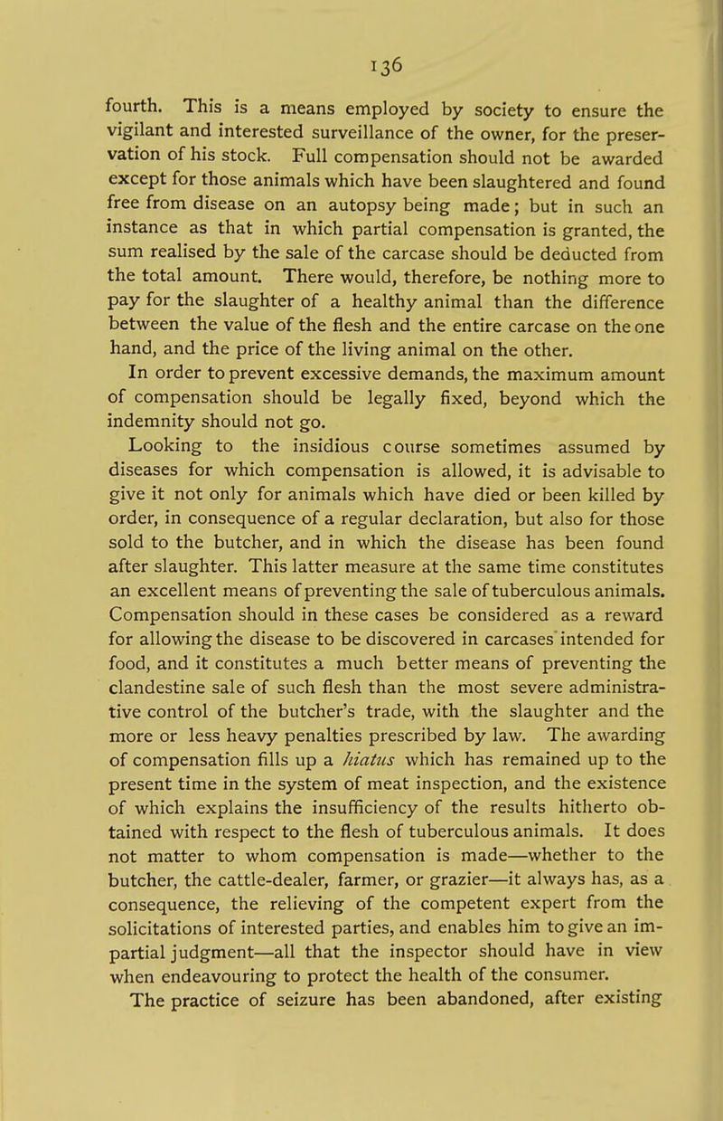 fourth. This is a means employed by society to ensure the vigilant and interested surveillance of the owner, for the preser- vation of his stock. Full compensation should not be awarded except for those animals which have been slaughtered and found free from disease on an autopsy being made; but in such an instance as that in which partial compensation is granted, the sum realised by the sale of the carcase should be deducted from the total amount. There would, therefore, be nothing more to pay for the slaughter of a healthy animal than the difference between the value of the flesh and the entire carcase on the one hand, and the price of the living animal on the other. In order to prevent excessive demands, the maximum amount of compensation should be legally fixed, beyond which the indemnity should not go. Looking to the insidious course sometimes assumed by diseases for which compensation is allowed, it is advisable to give it not only for animals which have died or been killed by order, in consequence of a regular declaration, but also for those sold to the butcher, and in which the disease has been found after slaughter. This latter measure at the same time constitutes an excellent means of preventing the sale of tuberculous animals. Compensation should in these cases be considered as a reward for allowing the disease to be discovered in carcases intended for food, and it constitutes a much better means of preventing the clandestine sale of such flesh than the most severe administra- tive control of the butcher's trade, with the slaughter and the more or less heavy penalties prescribed by law. The awarding of compensation fills up a hiatus which has remained up to the present time in the system of meat inspection, and the existence of which explains the insufficiency of the results hitherto ob- tained with respect to the flesh of tuberculous animals. It does not matter to whom compensation is made—whether to the butcher, the cattle-dealer, farmer, or grazier—it always has, as a consequence, the relieving of the competent expert from the solicitations of interested parties, and enables him to give an im- partial judgment—all that the inspector should have in view when endeavouring to protect the health of the consumer. The practice of seizure has been abandoned, after existing