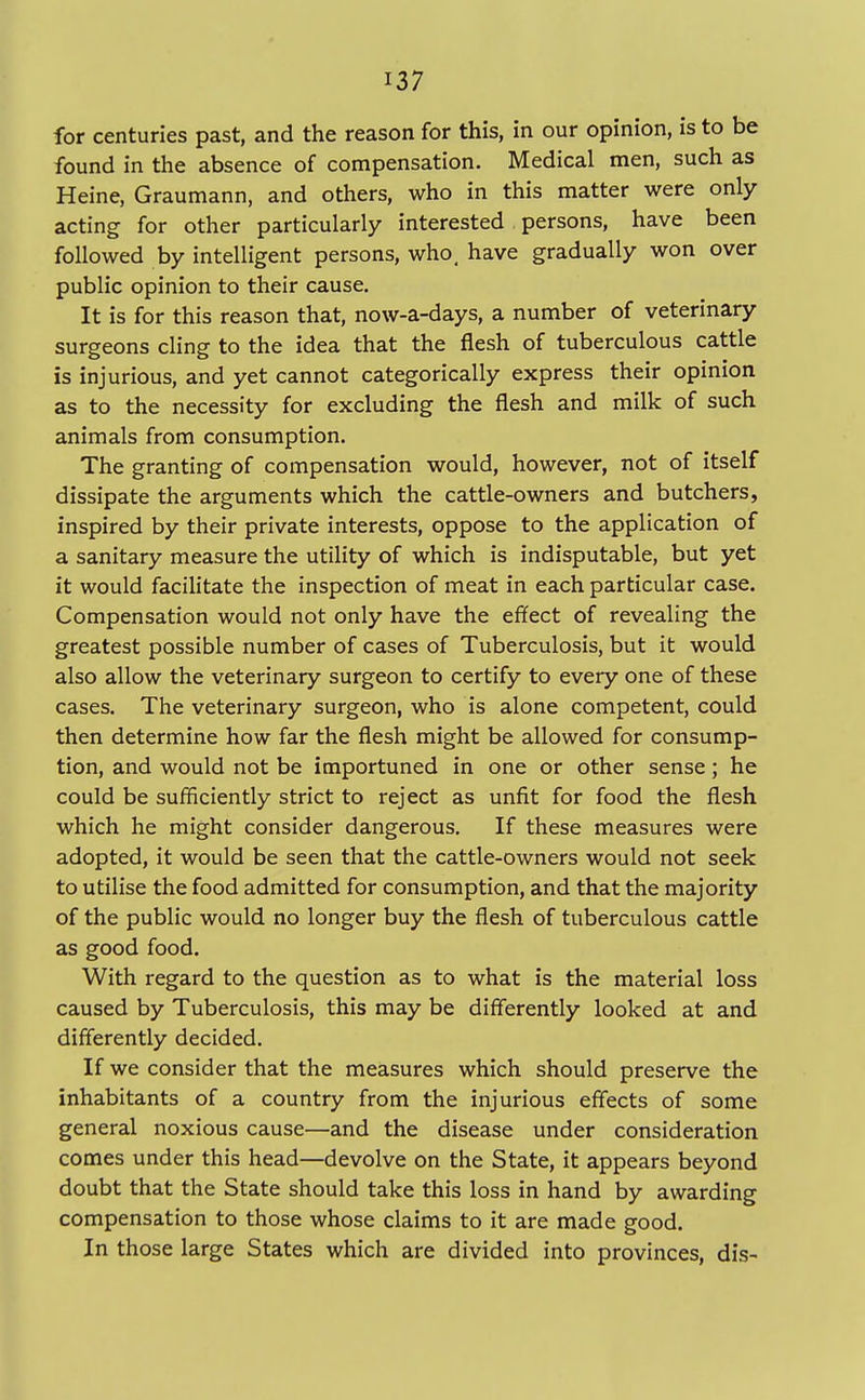 for centuries past, and the reason for this, in our opinion, is to be found in the absence of compensation. Medical men, such as Heine, Graumann, and others, who in this matter were only acting for other particularly interested persons, have been followed by intelligent persons, who, have gradually won over public opinion to their cause. It is for this reason that, now-a-days, a number of veterinary surgeons cling to the idea that the flesh of tuberculous cattle is injurious, and yet cannot categorically express their opinion as to the necessity for excluding the flesh and milk of such animals from consumption. The granting of compensation would, however, not of itself dissipate the arguments which the cattle-owners and butchers, inspired by their private interests, oppose to the application of a sanitary measure the utility of which is indisputable, but yet it would facilitate the inspection of meat in each particular case. Compensation would not only have the effect of revealing the greatest possible number of cases of Tuberculosis, but it would also allow the veterinary surgeon to certify to every one of these cases. The veterinary surgeon, who is alone competent, could then determine how far the flesh might be allowed for consump- tion, and would not be importuned in one or other sense; he could be sufficiently strict to reject as unfit for food the flesh which he might consider dangerous. If these measures were adopted, it would be seen that the cattle-owners would not seek to utilise the food admitted for consumption, and that the majority of the public would no longer buy the flesh of tuberculous cattle as good food. With regard to the question as to what is the material loss caused by Tuberculosis, this may be differently looked at and differently decided. If we consider that the measures which should preserve the inhabitants of a country from the injurious effects of some general noxious cause—and the disease under consideration comes under this head—devolve on the State, it appears beyond doubt that the State should take this loss in hand by awarding compensation to those whose claims to it are made good. In those large States which are divided into provinces, dis-