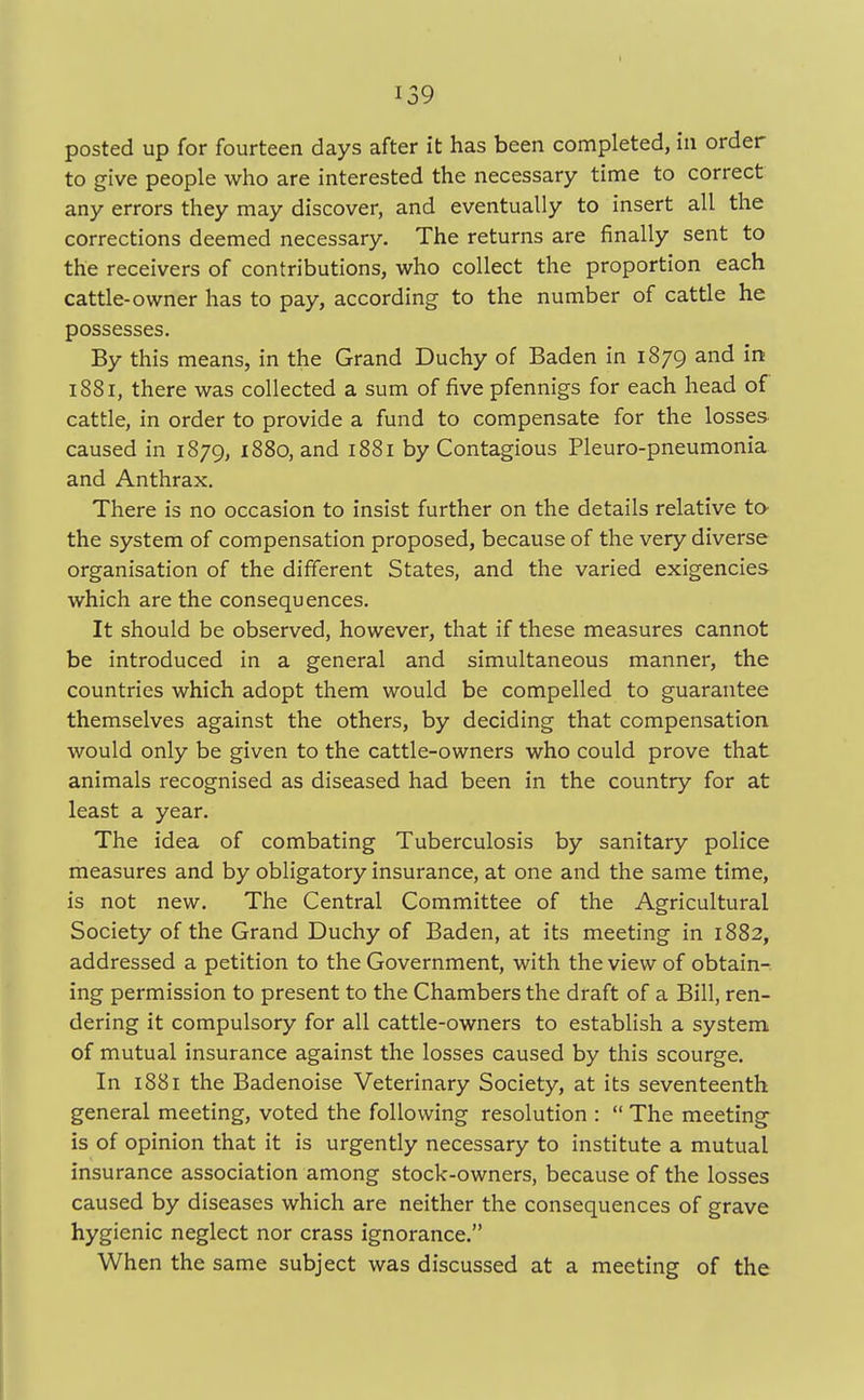posted up for fourteen days after it has been completed, in order to give people who are interested the necessary time to correct any errors they may discover, and eventually to insert all the corrections deemed necessary. The returns are finally sent to the receivers of contributions, who collect the proportion each cattle-owner has to pay, according to the number of cattle he possesses. By this means, in the Grand Duchy of Baden in 1879 and in 1881, there was collected a sum of five pfennigs for each head of cattle, in order to provide a fund to compensate for the losses caused in 1879, 1880, and 1881 by Contagious Pleuro-pneumonia and Anthrax. There is no occasion to insist further on the details relative to the system of compensation proposed, because of the very diverse organisation of the different States, and the varied exigencies which are the consequences. It should be observed, however, that if these measures cannot be introduced in a general and simultaneous manner, the countries which adopt them would be compelled to guarantee themselves against the others, by deciding that compensation would only be given to the cattle-owners who could prove that animals recognised as diseased had been in the country for at least a year. The idea of combating Tuberculosis by sanitary police measures and by obligatory insurance, at one and the same time, is not new. The Central Committee of the Agricultural Society of the Grand Duchy of Baden, at its meeting in 1882, addressed a petition to the Government, with the view of obtain- ing permission to present to the Chambers the draft of a Bill, ren- dering it compulsory for all cattle-owners to establish a system of mutual insurance against the losses caused by this scourge. In 1881 the Badenoise Veterinary Society, at its seventeenth general meeting, voted the following resolution :  The meeting is of opinion that it is urgently necessary to institute a mutual insurance association among stock-owners, because of the losses caused by diseases which are neither the consequences of grave hygienic neglect nor crass ignorance. When the same subject was discussed at a meeting of the