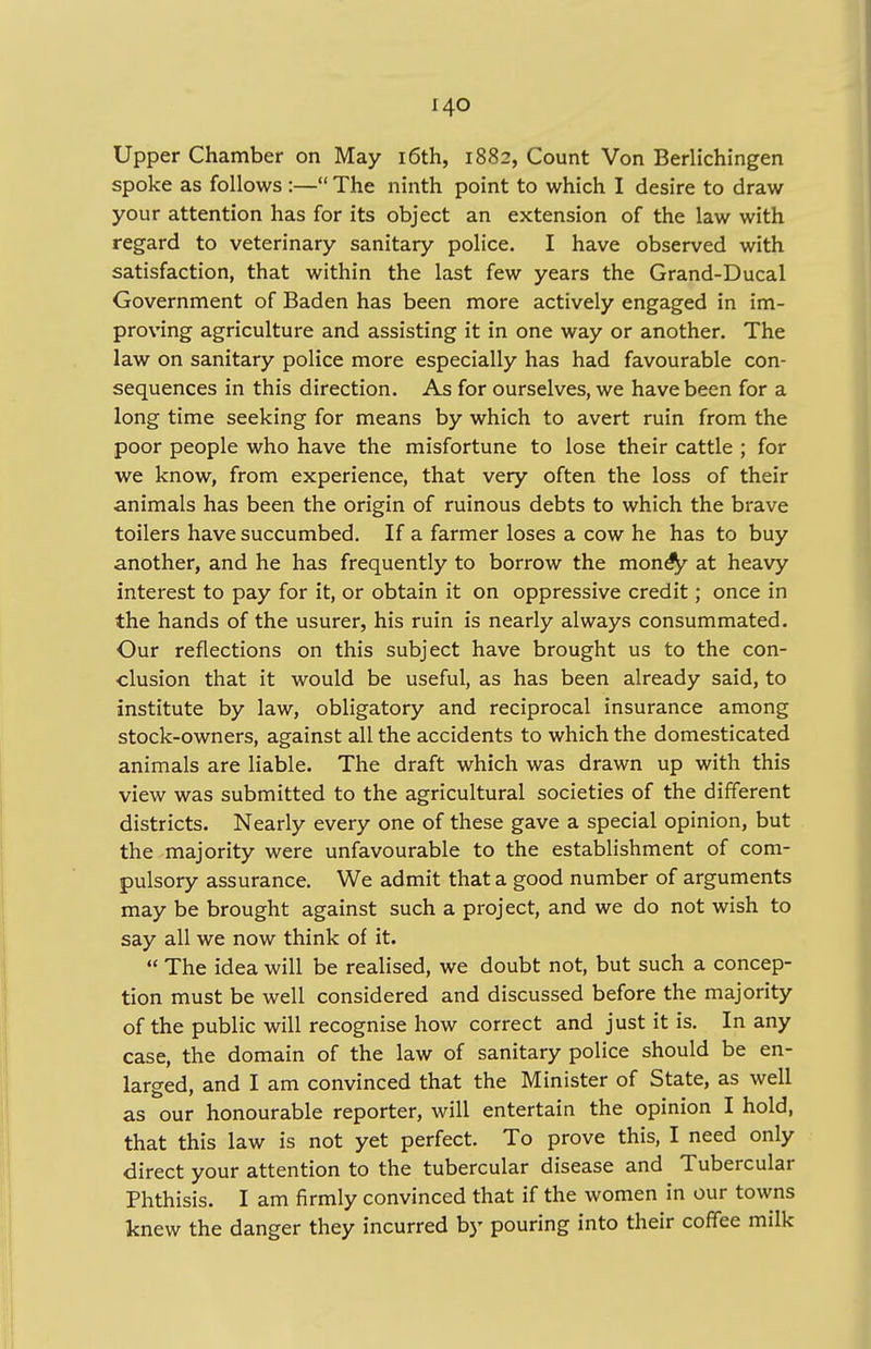 Upper Chamber on May 16th, 1882, Count Von Berlichingen spoke as follows :— The ninth point to which I desire to draw your attention has for its object an extension of the law with regard to veterinary sanitary police. I have observed with satisfaction, that within the last few years the Grand-Ducal Government of Baden has been more actively engaged in im- proving agriculture and assisting it in one way or another. The law on sanitary police more especially has had favourable con- sequences in this direction. As for ourselves, we have been for a long time seeking for means by which to avert ruin from the poor people who have the misfortune to lose their cattle ; for we know, from experience, that very often the loss of their animals has been the origin of ruinous debts to which the brave toilers have succumbed. If a farmer loses a cow he has to buy another, and he has frequently to borrow the money at heavy interest to pay for it, or obtain it on oppressive credit; once in the hands of the usurer, his ruin is nearly always consummated. Our reflections on this subject have brought us to the con- clusion that it would be useful, as has been already said, to institute by law, obligatory and reciprocal insurance among stock-owners, against all the accidents to which the domesticated animals are liable. The draft which was drawn up with this view was submitted to the agricultural societies of the different districts. Nearly every one of these gave a special opinion, but the majority were unfavourable to the establishment of com- pulsory assurance. We admit that a good number of arguments may be brought against such a project, and we do not wish to say all we now think of it.  The idea will be realised, we doubt not, but such a concep- tion must be well considered and discussed before the majority of the public will recognise how correct and just it is. In any case, the domain of the law of sanitary police should be en- larged, and I am convinced that the Minister of State, as well as our honourable reporter, will entertain the opinion I hold, that this law is not yet perfect. To prove this, I need only direct your attention to the tubercular disease and Tubercular Phthisis. I am firmly convinced that if the women in our towns knew the danger they incurred by pouring into their coffee milk