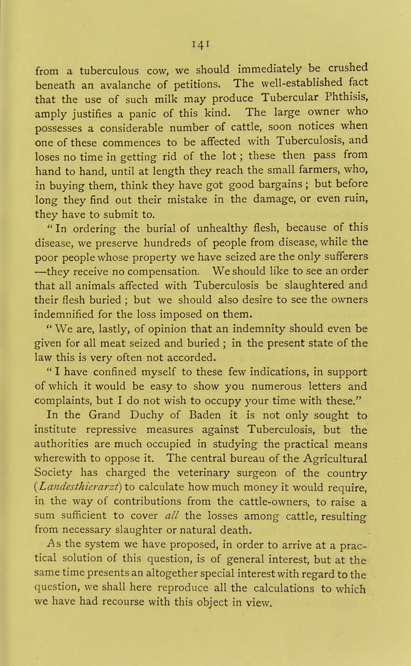 from a tuberculous cow, we should immediately be crushed beneath an avalanche of petitions. The well-established fact that the use of such milk may produce Tubercular Phthisis, amply justifies a panic of this kind. The large owner who possesses a considerable number of cattle, soon notices when one of these commences to be affected with Tuberculosis, and loses no time in getting rid of the lot; these then pass from hand to hand, until at length they reach the small farmers, who, in buying them, think they have got good bargains ; but before long they find out their mistake in the damage, or even ruin, they have to submit to.  In ordering the burial of unhealthy flesh, because of this disease, we preserve hundreds of people from disease, while the poor people whose property we have seized are the only sufferers —they receive no compensation. We should like to see an order that all animals affected with Tuberculosis be slaughtered and their flesh buried ; but we should also desire to see the owners indemnified for the loss imposed on them.  We are, lastly, of opinion that an indemnity should even be given for all meat seized and buried ; in the present state of the law this is very often not accorded.  I have confined myself to these few indications, in support of which it would be easy to show you numerous letters and complaints, but I do not wish to occupy your time with these. In the Grand Duchy of Baden it is not only sought to institute repressive measures against Tuberculosis, but the authorities are much occupied in studying the practical means wherewith to oppose it. The central bureau of the Agricultural Society has charged the veterinary surgeon of the country {Landesthierarzt)\o calculate how much money it would require, in the way of contributions from the cattle-owners, to raise a sum sufficient to cover all the losses among cattle, resulting from necessary slaughter or natural death. A s the system we have proposed, in order to arrive at a prac- tical solution of this question, is of general interest, but at the same time presents an altogether special interest with regard to the question, we shall here reproduce all the calculations to which we have had recourse with this object in view.