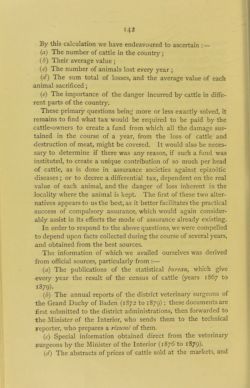 By this calculation we have endeavoured to ascertain :— (a) The number of cattle in the country; (b) Their average value ; {c) The number of animals lost every year ; (d) The sum total of losses, and the average value of each animal sacrificed; (e) The importance of the danger incurred by cattle in diffe- rent parts of the country. These primary questions being more or less exactly solved, it remains to find what tax would be required to be paid by the cattle-owners to create a fund from which all the damage sus- tained in the course of a year, from the loss of cattle and destruction of meat, might be covered. It would also be neces- sary to determine if there was any reason, if such a fund was instituted, to create a unique contribution of so much per head of cattle, as is done in assurance societies against epizootic diseases; or to decree a differential tax, dependent on the real value of each animal, and the danger of loss inherent in the locality where the animal is kept. The first of these two alter- natives appears to us the best, as it better facilitates the practical success of compulsory assurance, which would again consider- ably assist in its effects the mode of assurance already existing. In order to respond to the above questions, we were compelled to depend upon facts collected during the course of several years, and obtained from the best sources. The information of which we availed ourselves was derived from official sources, particularly from :— (a) The publications of the statistical bureau, which give every year the result of the census of cattle (years 1867 to 1879). (b) The annual reports of the district veterinary surgeons of the Grand Duchy of Baden (1872 to 1879); these documents are first submitted to the district administrations, then forwarded to the Minister of the Interior, who sends them to the technical reporter, who prepares a resume of them. (c) Special information obtained direct from the veterinary .surgeons by the Minister of the Interior (1876 to 1879). (d) The abstracts of prices of cattle sold at the markets, and