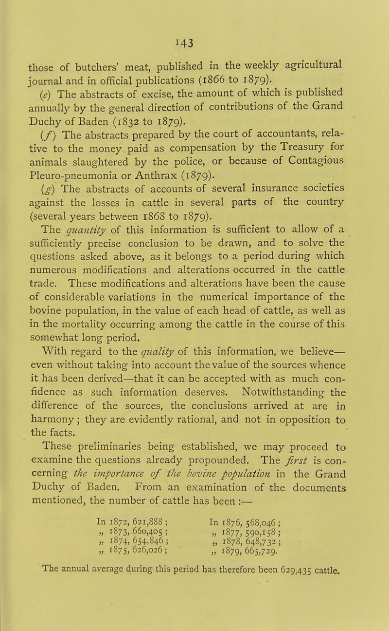 H3 those of butchers' meat, published in the weekly agricultural journal and in official publications (1866 to 1879). (e) The abstracts of excise, the amount of which is published annually by the general direction of contributions of the Grand Duchy of Baden (1832 to 1879). (/) The abstracts prepared by the court of accountants, rela- tive to the money paid as compensation by the Treasury for animals slaughtered by the police, or because of Contagious Pleuro-pneumonia or Anthrax (1879). (g) The abstracts of accounts of several insurance societies against the losses in cattle in several parts of the country (several years between 1868 to 1879). The quantity of this information is sufficient to allow of a sufficiently precise conclusion to be drawn, and to solve the questions asked above, as it belongs to a period during which numerous modifications and alterations occurred in the cattle trade. These modifications and alterations have been the cause of considerable variations in the numerical importance of the bovine population, in the value of each head of cattle, as well as in the mortality occurring among the cattle in the course of this somewhat long period. With regard to the quality of this information, we believe— even without taking into account the value of the sources whence it has been derived—that it can be accepted with as much con- fidence as such information deserves. Notwithstanding the difference of the sources, the conclusions arrived at are in harmony; they are evidently rational, and not in opposition to the facts. These preliminaries being established, we may proceed to examine the questions already propounded. The first is con- cerning the importance of the bovine population in the Grand Duchy of Baden. From an examination of the documents mentioned, the number of cattle has been :— The annual average during this period has therefore been 629,435 cattle. In 1872, 621,888 ; „ 1873, 660,405 ; „ 1874,654,846; „ 1875, 626,026 ; In 1876, 568,046 ; » 1877, 590,158; „ 1878,648,732; „ 1879,665,729.