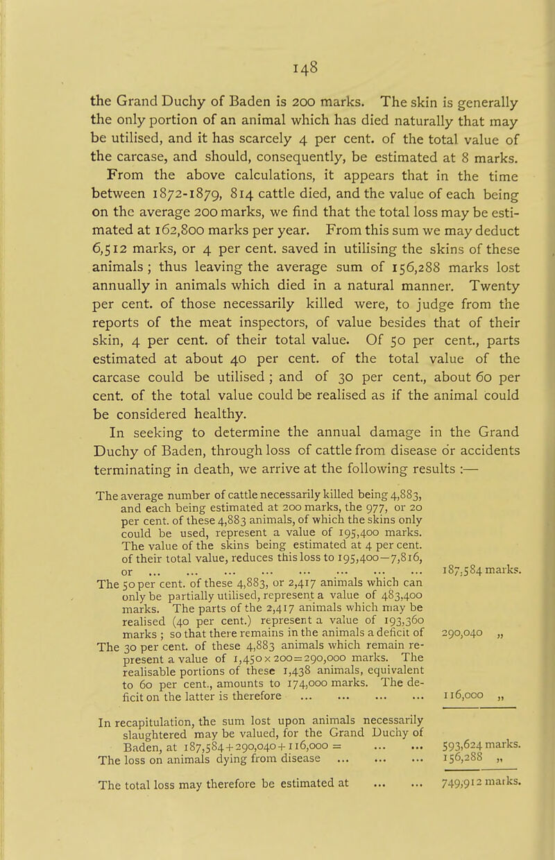 the Grand Duchy of Baden is 200 marks. The skin is generally the only portion of an animal which has died naturally that may be utilised, and it has scarcely 4 per cent, of the total value of the carcase, and should, consequently, be estimated at 8 marks. From the above calculations, it appears that in the time between 1872-1879, 814 cattle died, and the value of each being on the average 200 marks, we find that the total loss may be esti- mated at 162,800 marks per year. From this sum we may deduct 6,512 marks, or 4 per cent, saved in utilising the skins of these animals; thus leaving the average sum of 156,288 marks lost annually in animals which died in a natural manner. Twenty per cent, of those necessarily killed were, to judge from the reports of the meat inspectors, of value besides that of their skin, 4 per cent, of their total value. Of 50 per cent., parts estimated at about 40 per cent, of the total value of the carcase could be utilised ; and of 30 per cent, about 60 per cent, of the total value could be realised as if the animal could be considered healthy. In seeking to determine the annual damage in the Grand Duchy of Baden, through loss of cattle from disease or accidents terminating in death, we arrive at the following results :— The average number of cattle necessarily killed being 4,883, and each being estimated at 200 marks, the 977, or 20 per cent, of these 4,883 animals, of which the skins only could be used, represent a value of 195,400 marks. The value of the skins being estimated at 4 per cent, of their total value, reduces this loss to 195,400—7,816, or The 50 per cent, of these 4,883, or 2,417 animals which can only be partially utilised, represent a value of 483,400 marks. The parts of the 2,417 animals which may be realised (40 per cent.) represent a value of 193,360 marks ; so that there remains in the animals a deficit of The 30 per cent, of these 4,883 animals which remain re- present a value of 1,450x200 = 290,000 marks. The realisable portions of these 1,438 animals, equivalent to 60 per cent., amounts to 174,000 marks. The de- ficit on the latter is therefore In recapitulation, the sum lost upon animals necessarily slaughtered may be valued, for the Grand Duchy of Baden, at 187,584 + 290,040+116,000= The loss on animals dying from disease The total loss may therefore be estimated at 187.584 marks. 290,040 „ 116,000 „ 593,624 marks. 156,288 „ 749,912 marks.