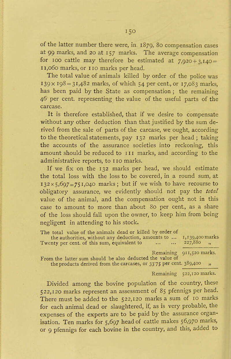 i5o of the latter number there were, in 1879, 80 compensation cases at 99 marks, and 20 at 157 marks. The average compensation for 100 cattle may therefore be estimated at 7,920 + 3,140 = 11,060 marks, or no marks per head. The total value of animals killed by order of the police was I39X 198 = 31,482 marks, of which 54 per cent, or 17,083 marks, has been paid by the State as compensation ; the remaining 46 per cent, representing the value of the useful parts of the carcase. It is therefore established, that if we desire to compensate without any other deduction than that justified by the sum de- rived from the sale of parts of the carcase, we ought, according to the theoretical statements, pay 132 marks per head; taking the accounts of the assurance societies into reckoning, this amount should be reduced to in marks, and according to the administrative reports, to no marks. If we fix on the 132 marks per head, we should estimate the total loss with the loss to be covered, in a round sum, at 132x5,697=751,040 marks; but if we wish to have recourse to obligatory assurance, we evidently should not pay the total value of the animal, and the compensation ought not in this case to amount to more than about 80 per cent, as a share of the loss should fall upon the owner, to keep him from being negligent in attending to his stock. The total value of the animals dead or killed by order of the authorities, without any deduction, amounts to ... 1,139,400marks Twenty per cent, of this sum, equivalent to 227,880 „ Remaining 911,520 marks. From the latter sum should be also deducted the value of the products derived from the carcases, or 3375 per cent. 389,400 „ Remaining 522,120 marks. Divided among the bovine population of the country, these 522,120 marks represent an assessment of 85 pfennigs per head. There must be added to the 522,120 marks a sum of 10 marks for each animal dead or slaughtered, if, as is very probable, the expenses of the experts are to be paid by the assurance organ- isation. Ten marks for 5,697 head of cattle makes 56,970 marks,