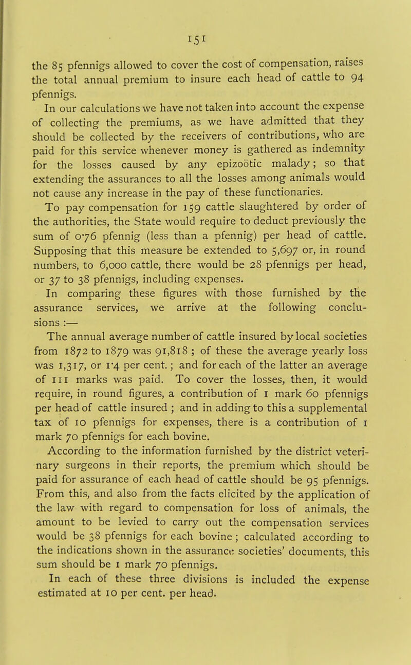 the 85 pfennigs allowed to cover the cost of compensation, raises the total annual premium to insure each head of cattle to 94 pfennigs. In our calculations we have not taken into account the expense of collecting the premiums, as we have admitted that they should be collected by the receivers of contributions, who are paid for this service whenever money is gathered as indemnity for the losses caused by any epizootic malady; so that extending the assurances to all the losses among animals would not cause any increase in the pay of these functionaries. To pay compensation for 159 cattle slaughtered by order of the authorities, the State would require to deduct previously the sum of 076 pfennig (less than a pfennig) per head of cattle. Supposing that this measure be extended to 5,697 or, in round numbers, to 6,000 cattle, there would be 28 pfennigs per head, or 37 to 38 pfennigs, including expenses. In comparing these figures with those furnished by the assurance services, we arrive at the following conclu- sions :— The annual average number of cattle insured by local societies from 1872 to 1879 was 91,818 ; of these the average yearly loss was 1,317, or i*4 per cent.; and for each of the latter an average of in marks was paid. To cover the losses, then, it would require, in round figures, a contribution of I mark 60 pfennigs per head of cattle insured ; and in adding to this a supplemental tax of 10 pfennigs for expenses, there is a contribution of I mark 70 pfennigs for each bovine. According to the information furnished by the district veteri- nary surgeons in their reports, the premium which should be paid for assurance of each head of cattle should be 95 pfennigs. From this, and also from the facts elicited by the application of the law with regard to compensation for loss of animals, the amount to be levied to carry out the compensation services would be 38 pfennigs for each bovine ; calculated according to the indications shown in the assurance societies' documents, this sum should be 1 mark 70 pfennigs. In each of these three divisions is included the expense estimated at 10 per cent, per head.