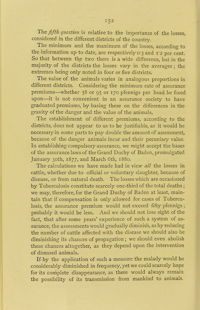The fifth question is relative to the importance of the losses, considered in the different districts of the country. The minimum and the maximum of the losses, according to the information up to date, are respectively 0 3 and V2 per cent. So that between the two there is a wide difference, but in the majority of the districts the losses vary in the averages ; the extremes being only noted in four or five districts. The value of the animals varies in analogous proportions in different districts. Considering the minimum rate of assurance premiums—whether 38 or 95 or 170 pfennigs per head be fixed upon—it is not convenient in an assurance society to have graduated premiums, by basing these on the differences in the gravity of the danger and the value of the animals. The establishment of different premiums, according to the districts, does not appear to us to be justifiable, as it would be necessary in some parts to pay double the amount of assessment, because of the danger animals incur and their pecuniary value. In establishing compulsory assurance, we might accept the bases of the assurance laws of the Grand Duchy of Baden, promulgated January 30th, 1877, and March 6th, 1880. The calculations we have made had in view all the losses in cattle, whether due to official or voluntary slaughter, because of disease, or from natural death. The losses which are occasioned by Tuberculosis constitute scarcely one-third of the total deaths ; we may, therefore, for the Grand Duchy of Baden at least, main- tain that if compensation is only allowed for cases of Tubercu- losis, the assurance premium would not exceed fifty pfennigs ; probably it would be less. And we should not lose sight of the fact, that after some years' experience of such a system of as- surance, the assessments would gradually diminish, as by reducing the number of cattle affected with the disease we should also be diminishing its chances of propagation ; we should even abolish these chances altogether, as they depend upon the intervention of diseased animals* If by the application of such a measure the malady would be considerably diminished in frequency, yet we could scarcely hope for its complete disappearance, as there would always remain the possibility of its transmission from mankind to animals.