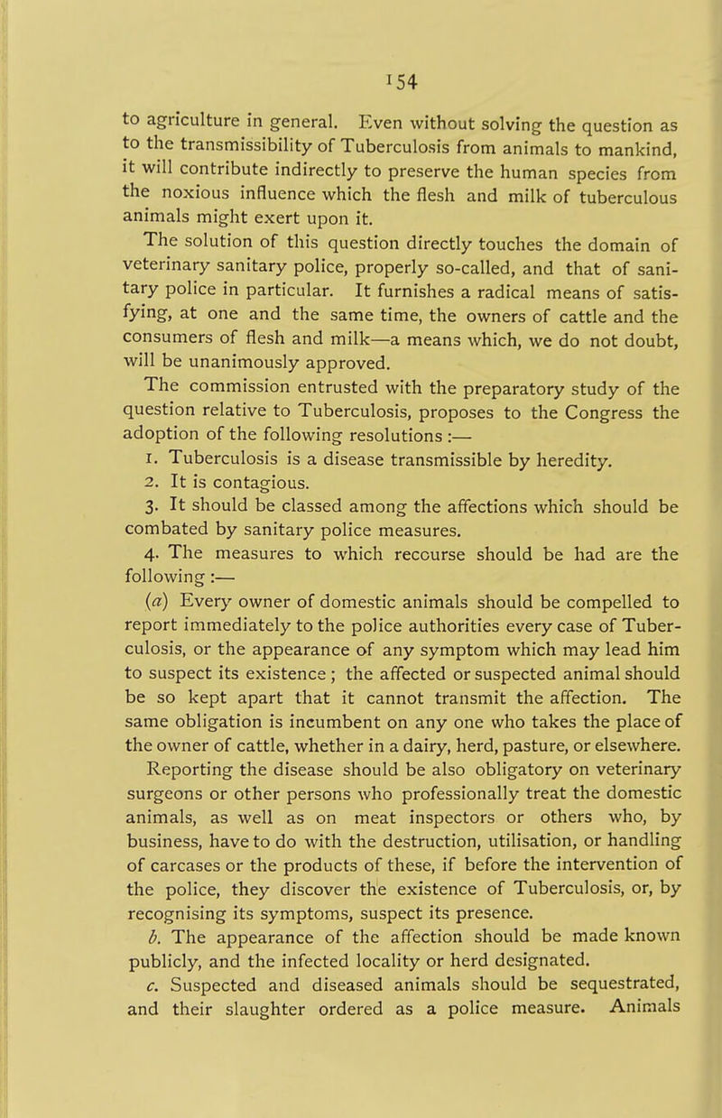 to agriculture in general. Even without solving the question as to the transmissibility of Tuberculosis from animals to mankind, it will contribute indirectly to preserve the human species from the noxious influence which the flesh and milk of tuberculous animals might exert upon it. The solution of this question directly touches the domain of veterinary sanitary police, properly so-called, and that of sani- tary police in particular. It furnishes a radical means of satis- fying, at one and the same time, the owners of cattle and the consumers of flesh and milk—a means which, we do not doubt, will be unanimously approved. The commission entrusted with the preparatory study of the question relative to Tuberculosis, proposes to the Congress the adoption of the following resolutions :— 1. Tuberculosis is a disease transmissible by heredity. 2. It is contagious. 3. It should be classed among the affections which should be combated by sanitary police measures. 4. The measures to which recourse should be had are the following:— (a) Every owner of domestic animals should be compelled to report immediately to the police authorities every case of Tuber- culosis, or the appearance of any symptom which may lead him to suspect its existence ; the affected or suspected animal should be so kept apart that it cannot transmit the affection. The same obligation is incumbent on any one who takes the place of the owner of cattle, whether in a dairy, herd, pasture, or elsewhere. Reporting the disease should be also obligatory on veterinary surgeons or other persons who professionally treat the domestic animals, as well as on meat inspectors or others who, by business, have to do with the destruction, utilisation, or handling of carcases or the products of these, if before the intervention of the police, they discover the existence of Tuberculosis, or, by recognising its symptoms, suspect its presence. b. The appearance of the affection should be made known publicly, and the infected locality or herd designated. c. Suspected and diseased animals should be sequestrated, and their slaughter ordered as a police measure. Animals
