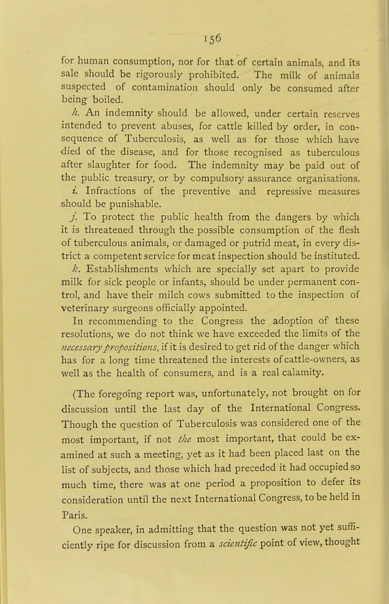 for human consumption, nor for that of certain animals, and its sale should be rigorously prohibited. The milk of animals suspected of contamination should only be consumed after being boiled. //. An indemnity should be allowed, under certain reserves intended to prevent abuses, for cattle killed by order, in con- sequence of Tuberculosis, as well as for those which have died of the disease, and for those recognised as tuberculous after slaughter for food. The indemnity may be paid out of the public treasury, or by compulsory assurance organisations. i. Infractions of the preventive and repressive measures should be punishable. j. To protect the public health from the dangers by which it is threatened through the possible consumption of the flesh of tuberculous animals, or damaged or putrid meat, in every dis- trict a competent service for meat inspection should be instituted. k. Establishments which are specially set apart to provide milk for sick people or infants, should be under permanent con- trol, and have their milch cows submitted to the inspection of veterinary surgeons officially appointed. In recommending to the Congress the adoption of these resolutions, we do not think we have exceeded the limits of the necessary propositions, if it is desired to get rid of the danger which has for a long time threatened the interests of cattle-owners, as well as the health of consumers, and is a real calamity. (The foregoing report was, unfortunately, not brought on for discussion until the last day of the International Congress. Though the question of Tuberculosis was considered one of the most important, if not the most important, that could be ex- amined at such a meeting, yet as it had been placed last on the list of subjects, and those which had preceded it had occupied so much time, there was at one period a proposition to defer its consideration until the next International Congress, to be held in Paris. One speaker, in admitting that the question was not yet suffi- ciently ripe for discussion from a scientific point of view, thought