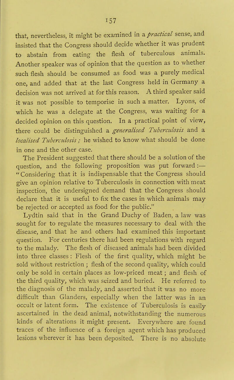 that, nevertheless, it might be examined in a practical sense, and insisted that the Congress should decide whether it was prudent to abstain from eating the flesh of tuberculous animals. Another speaker was of opinion that the question as to whether such flesh should be consumed as food was a purely medical one, and added that at the last Congress held in Germany a decision was not arrived at for this reason. A third speaker said it was not possible to temporise in such a matter. Lyons, of which he was a delegate at the Congress, was waiting for a decided opinion on this question. In a practical point of view, there could be distinguished a generalised Tuberculosis and a localised Ttiberculosis ; he wished to know what should be done in one and the other case. The President suggested that there should be a solution of the question, and the following proposition was put forward :—  Considering that it is indispensable that the Congress should give an opinion relative to Tuberculosis in connection with meat inspection, the undersigned demand that the Congress should declare that it is useful to fix the cases in which animals may be rejected or accepted as food for the public. Lydtin said that in the Grand Duchy of Baden, a law was sought for to regulate the measures necessary to deal with the disease, and that he and others had examined this important question. For centuries there had been regulations with regard to the malady. The flesh of diseased animals had been divided into three classes : Flesh of the first quality, which might be sold without restriction ; flesh of the second quality, which could only be sold in certain places as low-priced meat; and flesh of the third quality, which was seized and buried. He referred to the diagnosis of the malady, and asserted that it was no more difficult than Glanders, especially when the latter was in an occult or latent form. The existence of Tuberculosis is easily ascertained in the dead animal, notwithstanding the numerous kinds of alterations it might present. Everywhere are found traces of the influence of a foreign agent which has produced lesions wherever it has been deposited. There is no absolute