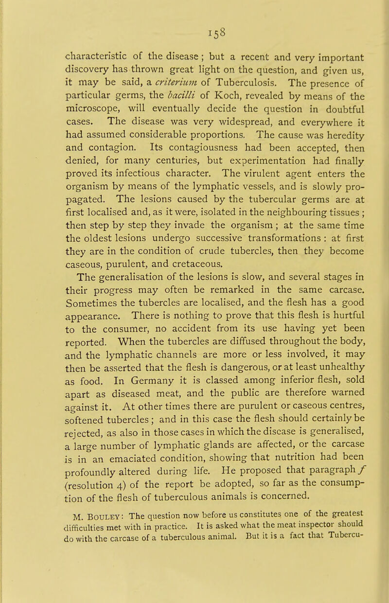 characteristic of the disease ; but a recent and very important discovery has thrown great light on the question, and given us, it may be said, a criterium of Tuberculosis. The presence of particular germs, the bacilli of Koch, revealed by means of the microscope, will eventually decide the question in doubtful cases. The disease was very widespread, and everywhere it had assumed considerable proportions. The cause was heredity and contagion. Its contagiousness had been accepted, then denied, for many centuries, but experimentation had finally proved its infectious character. The virulent agent enters the organism by means of the lymphatic vessels, and is slowly pro- pagated. The lesions caused by the tubercular germs are at first localised and, as it were, isolated in the neighbouring tissues ; then step by step they invade the organism ; at the same time the oldest lesions undergo successive transformations : at first they are in the condition of crude tubercles, then they become caseous, purulent, and cretaceous. The generalisation of the lesions is slow, and several stages in their progress may often be remarked in the same carcase. Sometimes the tubercles are localised, and the flesh has a good appearance. There is nothing to prove that this flesh is hurtful to the consumer, no accident from its use having yet been reported. When the tubercles are diffused throughout the body, and the lymphatic channels are more or less involved, it may then be asserted that the flesh is dangerous, or at least unhealthy as food. In Germany it is classed among inferior flesh, sold apart as diseased meat, and the public are therefore warned against it. At other times there are purulent or caseous centres, softened tubercles; and in this case the flesh should certainly be rejected, as also in those cases in which the disease is generalised, a large number of lymphatic glands are affected, or the carcase is in an emaciated condition, showing that nutrition had been profoundly altered during life. He proposed that paragraph / (resolution 4) of the report be adopted, so far as the consump- tion of the flesh of tuberculous animals is concerned. M. Bouley: The question now before us constitutes one of the greatest difficulties met with in practice. It is asked what the meat inspector should do with the carcase of a tuberculous animal. But it is a fact that Tubercu-
