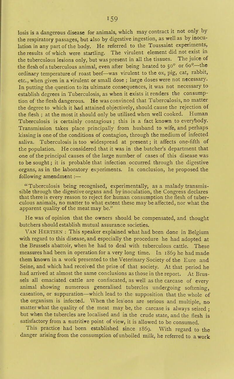 losis is a dangerous disease for animals, which may contract it not only by the respiratory passages, but also by digestive ingestion, as well as by inocu- lation in any part of the body. He referred to the Toussaint experiments, the results of which were startling. The virulent element did not exist in the tuberculous lesions only, but was present in all the tissues. The juice of the flesh of a tuberculous animal, even after being heated to 500 or 6o°.—the ordinary temperature of roast beef—was virulent to the ox, pig, cat, rabbit, etc., when given in a virulent or small dose ; large doses were not necessary. In putting the question to its ultimate consequences, it was not necessary to establish degrees in Tuberculosis, as when it exists it renders the consump- tion of the flesh dangerous. He was convinced that Tuberculosis, no matter the degree to which it had attained objectively, should cause the rejection of the flesh ; at the most it should only be utilised when well cooked. Human Tuberculosis is certainly contagious ; this is a fact known to everybody. Transmission takes place principally from husband to wife, and perhaps kissing is one of the conditions of contagion, through the medium of infected saliva. Tuberculosis is too widespread at present; it affects one-fifth of the population. He considered that it was in the butcher's department that one of the principal causes of the large number of cases of this disease was to be sought; it is probable that infection occurred through the digestive organs, as in the laboratory experiments. In conclusion, he proposed the following amendment:—  Tuberculosis being recognised, experimentally, as a malady transmis- sible through the digestive organs and by inoculation, the Congress declares that there is every reason to reject for human consumption the flesh of tuber- culous animals, no matter to what extent these may be affected, nor what the apparent quality of the meat may be. He was of opinion that the owners should be compensated, and thought butchers should establish mutual assurance societies. Van Hertsen : This speaker explained what had been done in Belgium with regard to this disease, and especially the procedure he had adopted at the Brussels abattoir, when he had to deal with tuberculous cattle. These measures had been in operation for a very long time. In 1869 he had made them known in a work presented to the Veterinary Society of the Eure and Seine, and which had received the prize of that society. At that period he had arrived at almost the same conclusions as those in the report. At Brus- sels all emaciated cattle are confiscated, as well as the carcase of every animal showing numerous generalised tubercles undergoing softening, caseation, or suppuration—which lead to the supposition that the whole of the organism is infected. When the lesions are serious and multiple, no matter what the quality of the meat may be, the carcase is always seized ; but when the tubercles are localised and in the crude state, and the flesh is satisfactory from a nutritive point of view, it is allowed to be consumed. This practice had been established since 1869. With regard to the danger arising from the consumption of unboiled milk, he referred to a work