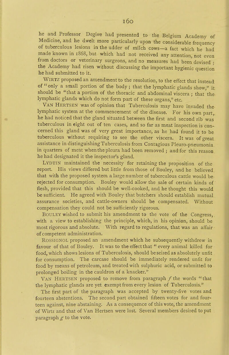 i6o he and Professor Degive had presented to the Belgium Academy of Medicine, and he dwelt more particularly upon the considerable frequency of tuberculous lesions in the udder of milch cows—a fact which he had made known in 1868, but which had not received any attention, not even from doctors or veterinary surgeons, and no measures had been devised ; the Academy had risen without discussing the important hygienic question he had submitted to it. Wirtz proposed an amendment to the resolution, to the effect that instead of only a small portion of the body; that the lymphatic glands show, it should be that a portion of the thoracic and abdominal viscera ; that the lymphatic glands which do not form part of these organs, etc. Van Hertsen was of opinion that Tuberculosis may have invaded the lymphatic system at the commencement of the disease. For his own part, he had noticed that the gland situated between the first and second rib was tuberculous in eight out of ten cases, and so far as meat inspection is con- cerned this gland was of very great importance, as he had found it to be tuberculous without requiring to see the other viscera. It was of great assistance in distinguishing Tuberculosis from Contagious Pleuro-piieumonia in quarters of meat when the pleura had been removed ; and for this reason he had designated it the inspector's gland. Lydtin maintained the necessity for retaining the proposition of the report. His views differed but little from those of Bouley, and he believed that with the proposed system a large number of tuberculous cattle would be rejected for consumption. Bouley would allow the sale of certain kinds of flesh, provided that this should be well-cooked, and he thought this would be sufficient. He agreed with Bouley that butchers should establish mutual assurance societies, and cattle-owners should be compensated. Without compensation they could not be sufficiently rigorous. Bouley wished to submit his amendment to the vote of the Congress, with a view to establishing the principle, which, in his opinion, should be most rigorous and absolute. With regard to regulations, that was an affair of competent administration. Rossignol proposed an amendment which he subsequently withdrew in favour of that of Bouley. It was to the effect that  every animal killed for food, which shows lesions of Tuberculosis, should be seized as absolutely unfit for consumption. The carcase should be immediately rendered unfit for food by means of petroleum, and treated with sulphuric acid, or submitted to prolonged boiling in the cauldron of a knacker. Van Hertsen proposed to remove from paragraph /the words that the lymphatic glands are yet exempt from every lesion of Tuberculosis. The first part of the paragraph was accepted by twenty-five votes and fourteen abstentions. The second part obtained fifteen votes for and four- teen against, nine abstaining. As a consequence of this vote, the amendment of Wirtz and that of Van Hertsen were lost. Several members desired to put paragraph to the vote.