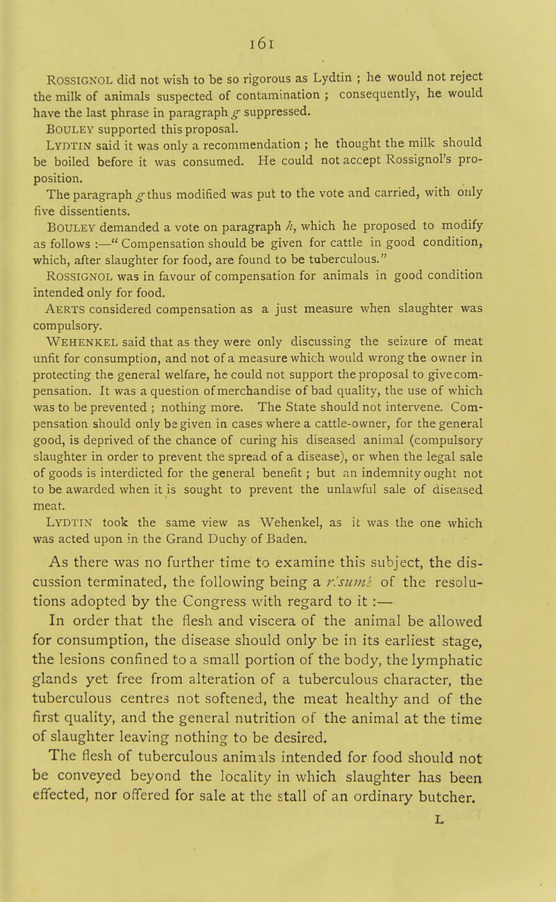 ROSSIGKOL did not wish to be so rigorous as Lydtin ; he would not reject the milk of animals suspected of contamination ; consequently, he would have the last phrase in paragraph g suppressed. Bouley supported this proposal. Lydtin said it was only a recommendation ; he thought the milk should be boiled before it was consumed. He could not accept Rossignol's pro- position. The paragraph g thus modified was put to the vote and carried, with only five dissentients. Bouley demanded a vote on paragraph h, which he proposed to modify as follows :— Compensation should be given for cattle in good condition, which, after slaughter for food, are found to be tuberculous. Rossignol was in favour of compensation for animals in good condition intended only for food. Aerts considered compensation as a just measure when slaughter was compulsory. Wehenkel said that as they were only discussing the seizure of meat unfit for consumption, and not of a measure which would wrong the owner in protecting the general welfare, he could not support the proposal to give com- pensation. It was a question of merchandise of bad quality, the use of which was to be prevented ; nothing more. The State should not intervene. Com- pensation should only be given in cases where a cattle-owner, for the general good, is deprived of the chance of curing his diseased animal (compulsory slaughter in order to prevent the spread of a disease), or when the legal sale of goods is interdicted for the general benefit; but an indemnity ought not to be awarded when it is sought to prevent the unlawful sale of diseased meat. Lydtin took the same view as Wehenkel, as it was the one which was acted upon in the Grand Duchy of Baden. As there was no further time to examine this subject, the dis- cussion terminated, the following being a resume of the resolu- tions adopted by the Congress with regard to it :— In order that the flesh and viscera of the animal be allowed for consumption, the disease should only be in its earliest stage, the lesions confined to a small portion of the body, the lymphatic glands yet free from alteration of a tuberculous character, the tuberculous centres not softened, the meat healthy and of the first quality, and the general nutrition of the animal at the time of slaughter leaving nothing to be desired. The flesh of tuberculous animals intended for food should not be conveyed beyond the locality in which slaughter has been effected, nor offered for sale at the stall of an ordinary butcher. L