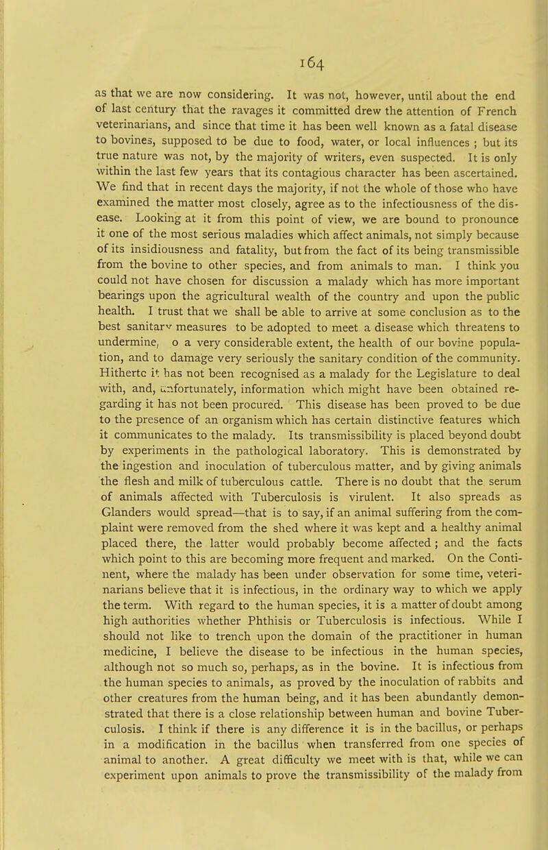 as that we are now considering. It was not, however, until about the end of last century that the ravages it committed drew the attention of French veterinarians, and since that time it has been well known as a fatal disease to bovines, supposed to be due to food, water, or local influences ; but its true nature was not, by the majority of writers, even suspected. It is only within the last few years that its contagious character has been ascertained. We find that in recent days the majority, if not the whole of those who have examined the matter most closely, agree as to the infectiousness of the dis- ease. Looking at it from this point of view, we are bound to pronounce it one of the most serious maladies which affect animals, not simply because of its insidiousness and fatality, but from the fact of its being transmissible from the bovine to other species, and from animals to man. I think you could not have chosen for discussion a malady which has more important bearings upon the agricultural wealth of the country and upon the public health. I trust that we shall be able to arrive at some conclusion as to the best sanitarv measures to be adopted to meet a disease which threatens to undermine, o a very considerable extent, the health of our bovine popula- tion, and to damage very seriously the sanitary condition of the community. Hitherto it has not been recognised as a malady for the Legislature to deal with, and, unfortunately, information which might have been obtained re- garding it has not been procured. This disease has been proved to be due to the presence of an organism which has certain distinctive features which it communicates to the malady. Its transmissibility is placed beyond doubt by experiments in the pathological laboratory. This is demonstrated by the ingestion and inoculation of tuberculous matter, and by giving animals the flesh and milk of tuberculous cattle. There is no doubt that the serum of animals affected with Tuberculosis is virulent. It also spreads as Glanders would spread—that is to say, if an animal suffering from the com- plaint were removed from the shed where it was kept and a healthy animal placed there, the latter would probably become affected; and the facts which point to this are becoming more frequent and marked. On the Conti- nent, where the malady has been under observation for some time, veteri- narians believe that it is infectious, in the ordinary way to which we apply the term. With regard to the human species, it is a matter of doubt among high authorities whether Phthisis or Tuberculosis is infectious. While I should not like to trench upon the domain of the practitioner in human medicine, I believe the disease to be infectious in the human species, although not so much so, perhaps, as in the bovine. It is infectious from the human species to animals, as proved by the inoculation of rabbits and other creatures from the human being, and it has been abundantly demon- strated that there is a close relationship between human and bovine Tuber- culosis. I think if there is any difference it is in the bacillus, or perhaps in a modification in the bacillus when transferred from one species of animal to another. A great difficulty we meet with is that, while we can experiment upon animals to prove the transmissibility of the malady from