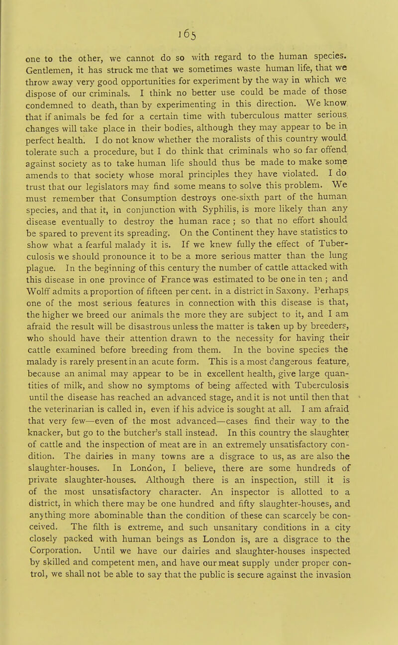 one to the other, we cannot do so with regard to the human species. Gentlemen, it has struck me that we sometimes waste human life, that we throw away very good opportunities for experiment by the way in which we dispose of our criminals. I think no better use could be made of those condemned to death, than by experimenting in this direction. We know that if animals be fed for a certain time with tuberculous matter serious changes will take place in their bodies, although they may appear to be in perfect health. I do not know whether the moralists of this country would tolerate such a procedure, but I do think that criminals who so far offend against society as to take human life should thus be made to make some amends to that society whose moral principles they have violated. I do trust that our legislators may find some means to solve this problem. We must remember that Consumption destroys one-sixth part of the human species, and that it, in conjunction with Syphilis, is more likely than any disease eventually to destroy the human race ; so that no effort should be spared to prevent its spreading. On the Continent they have statistics to show what a fearful malady it is. If we knew fully the effect of Tuber- culosis we should pronounce it to be a more serious matter than the lung plague. In the beginning of this century the number of cattle attacked with this disease in one province of France was estimated to be one in ten ; and Wolff admits a proportion of fifteen per cent, in a district in Saxony. Perhaps one of the most serious features in connection with this disease is that, the higher we breed our animals the more they are subject to it, and I am afraid the result will be disastrous unless the matter is taken up by breeders, who should have their attention drawn to the necessity for having their cattle examined before breeding from them. In the bovine species the malady is rarely present in an acute form. This is a most dangerous feature, because an animal may appear to be in excellent health, give large quan- tities of milk, and show no symptoms of being affected with Tuberculosis until the disease has reached an advanced stage, and it is not until then that the veterinarian is called in, even if his advice is sought at all. I am afraid that very few—even of the most advanced—cases find their way to the knacker, but go to the butcher's stall instead. In this country the slaughter of cattle and the inspection of meat are in an extremely unsatisfactory con- dition. The dairies in many towns are a disgrace to us, as are also the slaughter-houses. In London, I believe, there are some hundreds of private slaughter-houses. Although there is an inspection, still it is of the most unsatisfactory character. An inspector is allotted to a district, in which there may be one hundred and fifty slaughter-houses, and anything more abominable than the condition of these can scarcely be con- ceived. The filth is extreme, and such unsanitary conditions in a city closely packed with human beings as London is, are a disgrace to the Corporation. Until we have our dairies and slaughter-houses inspected by skilled and competent men, and have our meat supply under proper con- trol, we shall not be able to say that the public is secure against the invasion