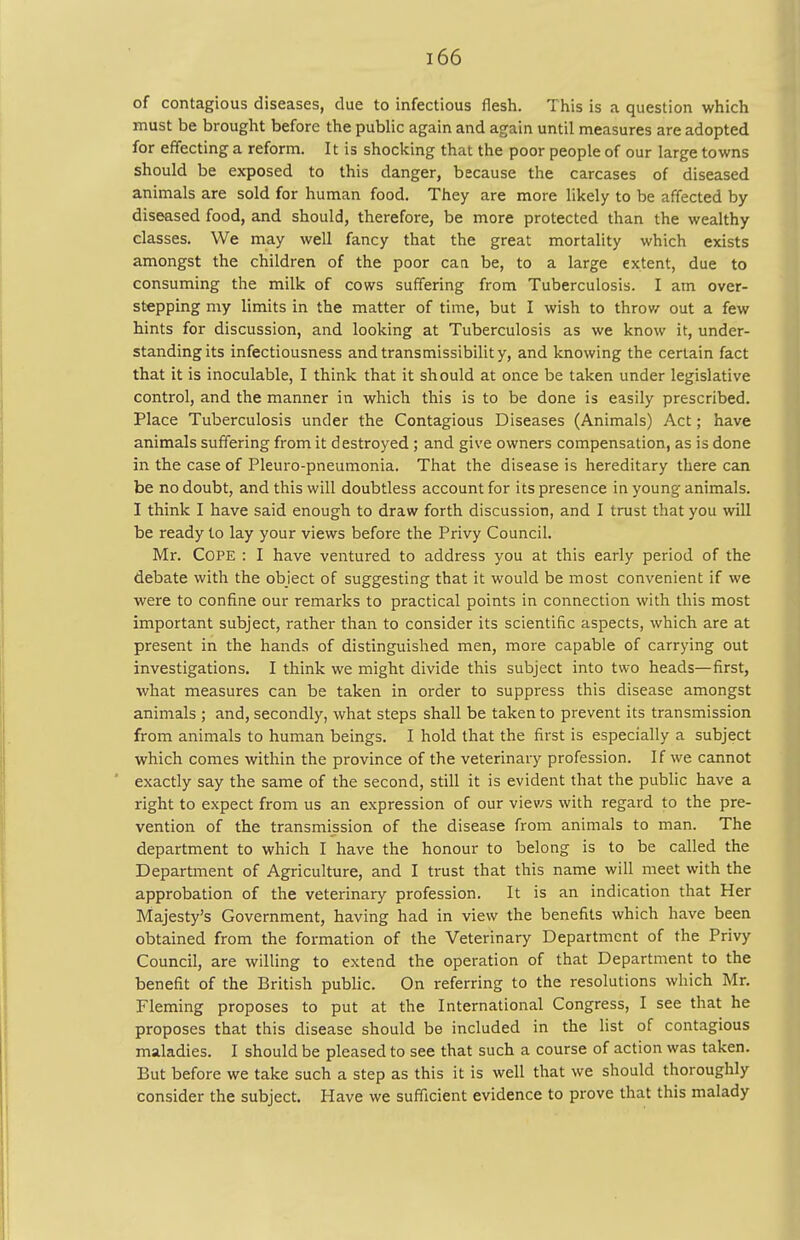 of contagious diseases, due to infectious flesh. This is a question which must be brought before the public again and again until measures are adopted for effecting a reform. It is shocking that the poor people of our large towns should be exposed to this danger, because the carcases of diseased animals are sold for human food. They are more likely to be affected by diseased food, and should, therefore, be more protected than the wealthy classes. We may well fancy that the great mortality which exists amongst the children of the poor caa be, to a large extent, due to consuming the milk of cows suffering from Tuberculosis. I am over- stepping my limits in the matter of time, but I wish to throw out a few hints for discussion, and looking at Tuberculosis as we know it, under- standing its infectiousness andtransmissibility, and knowing the certain fact that it is inoculable, I think that it should at once be taken under legislative control, and the manner in which this is to be done is easily prescribed. Place Tuberculosis under the Contagious Diseases (Animals) Act; have animals suffering from it destroyed ; and give owners compensation, as is done in the case of Pleuro-pneumonia. That the disease is hereditary there can be no doubt, and this will doubtless account for its presence in young animals. I think I have said enough to draw forth discussion, and I trust that you will be ready to lay your views before the Privy Council. Mr. Cope : I have ventured to address you at this early period of the debate with the object of suggesting that it would be most convenient if we were to confine our remarks to practical points in connection with this most important subject, rather than to consider its scientific aspects, which are at present in the hands of distinguished men, more capable of carrying out investigations. I think we might divide this subject into two heads—first, what measures can be taken in order to suppress this disease amongst animals ; and, secondly, what steps shall be taken to prevent its transmission from animals to human beings. I hold that the first is especially a subject which comes within the province of the veterinary profession. If we cannot exactly say the same of the second, still it is evident that the public have a right to expect from us an expression of our viev/s with regard to the pre- vention of the transmission of the disease from animals to man. The department to which I have the honour to belong is to be called the Department of Agriculture, and I trust that this name will meet with the approbation of the veterinary profession. It is an indication that Her Majesty's Government, having had in view the benefits which have been obtained from the formation of the Veterinary Department of the Privy Council, are willing to extend the operation of that Department to the benefit of the British public. On referring to the resolutions which Mr. Fleming proposes to put at the International Congress, I see that he proposes that this disease should be included in the list of contagious maladies. I should be pleased to see that such a course of action was taken. But before we take such a step as this it is well that we should thoroughly consider the subject. Have we sufficient evidence to prove that this malady