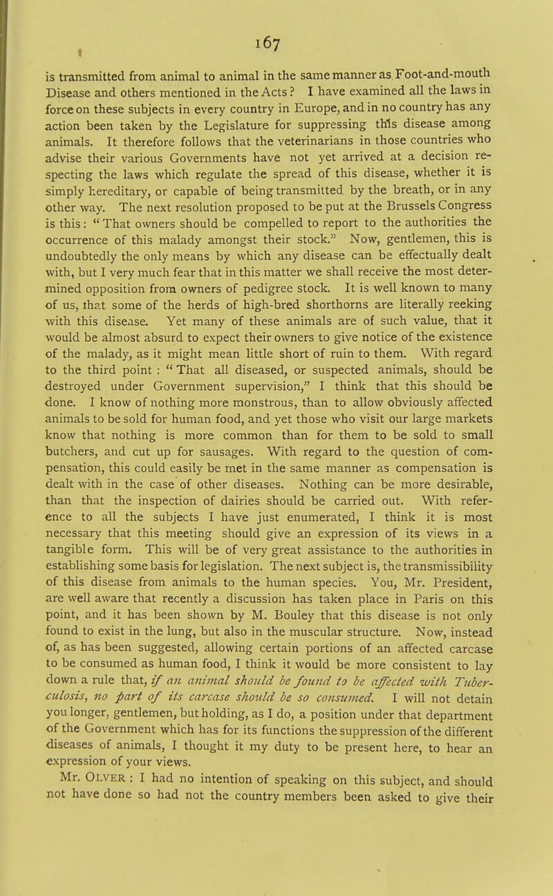 Disease and others mentioned in the Acts ? I have examined all the laws in force on these subjects in every country in Europe, and in no country has any action been taken by the Legislature for suppressing this disease among animals. It therefore follows that the veterinarians in those countries who advise their various Governments have not yet arrived at a decision re- specting the laws which regulate the spread of this disease, whether it is simply hereditary, or capable of being transmitted by the breath, or in any other way. The next resolution proposed to be put at the Brussels Congress is this:  That owners should be compelled to report to the authorities the occurrence of this malady amongst their stock. Now, gentlemen, this is undoubtedly the only means by which any disease can be effectually dealt with, but I very much fear that in this matter we shall receive the most deter- mined opposition from owners of pedigree stock. It is well known to many of us, that some of the herds of high-bred shorthorns are literally reeking with this disease. Yet many of these animals are of such value, that it would be almost absurd to expect their owners to give notice of the existence of the malady, as it might mean little short of ruin to them. With regard to the third point :  That all diseased, or suspected animals, should be destroyed under Government supervision, I think that this should be done. I know of nothing more monstrous, than to allow obviously affected animals to be sold for human food, and yet those who visit our large markets know that nothing is more common than for them to be sold to small butchers, and cut up for sausages. With regard to the question of com- pensation, this could easily be met in the same manner as compensation is dealt with in the case of other diseases. Nothing can be more desirable, than that the inspection of dairies should be carried out. With refer- ence to all the subjects I have just enumerated, I think it is most necessary that this meeting should give an expression of its views in a tangible form. This will be of very great assistance to the authorities in establishing some basis for legislation. The next subject is, the transmissibility of this disease from animals to the human species. You, Mr. President, are well aware that recently a discussion has taken place in Paris on this point, and it has been shown by M. Bouley that this disease is not only found to exist in the lung, but also in the muscular structure. Now, instead of, as has been suggested, allowing certain portions of an affected carcase to be consumed as human food, I think it would be more consistent to lay down a rule that, if an animal should be found to be affected with Tuber- culosis, 710 part of its carcase should be so consumed. I will not detain you longer, gentlemen, but holding, as I do, a position under that department of the Government which has for its functions the suppression of the different diseases of animals, I thought it my duty to be present here, to hear an expression of your views. Mr. Olver : I had no intention of speaking on this subject, and should not have done so had not the country members been asked to give their