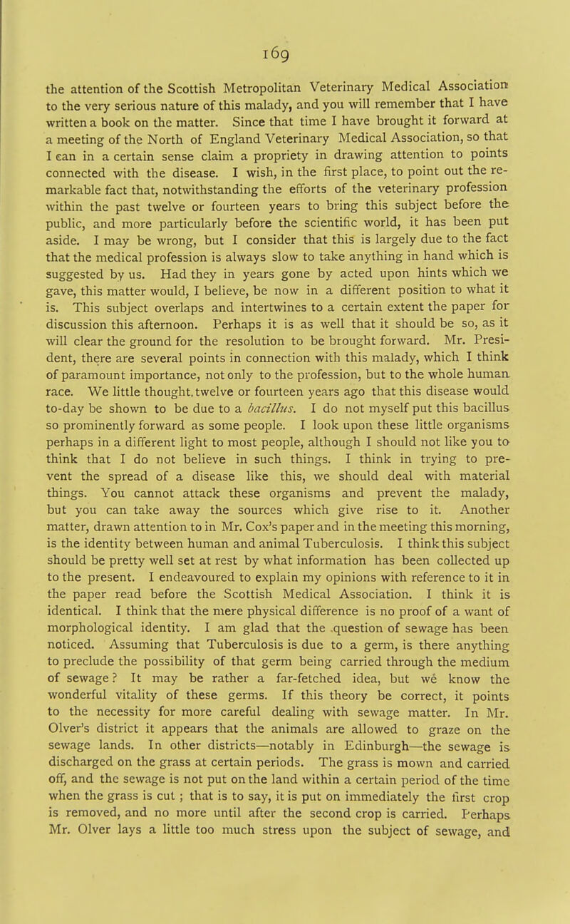 i6g the attention of the Scottish Metropolitan Veterinary Medical Association to the very serious nature of this malady, and you will remember that I have written a book on the matter. Since that time I have brought it forward at a meeting of the North of England Veterinary Medical Association, so that I can in a certain sense claim a propriety in drawing attention to points connected with the disease. I wish, in the first place, to point out the re- markable fact that, notwithstanding the efforts of the veterinary profession within the past twelve or fourteen years to bring this subject before the public, and more particularly before the scientific world, it has been put aside. I may be wrong, but I consider that this is largely due to the fact that the medical profession is always slow to take anything in hand which is suggested by us. Had they in years gone by acted upon hints which we gave, this matter would, I believe, be now in a different position to what it is. This subject overlaps and intertwines to a certain extent the paper for discussion this afternoon. Perhaps it is as well that it should be so, as it will clear the ground for the resolution to be brought forward. Mr. Presi- dent, there are several points in connection with this malady, which I think of paramount importance, not only to the profession, but to the whole humaa race. We little thought, twelve or fourteen years ago that this disease would to-day be shown to be due to a bacillus. I do not myself put this bacillus so prominently forward as some people. I look upon these little organisms perhaps in a different light to most people, although I should not like you to think that I do not believe in such things. I think in trying to pre- vent the spread of a disease like this, we should deal with material things. You cannot attack these organisms and prevent the malady, but you can take away the sources which give rise to it. Another matter, drawn attention to in Mr. Cox's paper and in the meeting this morning, is the identity between human and animal Tuberculosis. I think this subject should be pretty well set at rest by what information has been collected up to the present. I endeavoured to explain my opinions with reference to it in the paper read before the Scottish Medical Association. I think it is identical. I think that the mere physical difference is no proof of a want of morphological identity. I am glad that the question of sewage has been noticed. Assuming that Tuberculosis is due to a germ, is there anything to preclude the possibility of that germ being carried through the medium of sewage ? It may be rather a far-fetched idea, but we know the wonderful vitality of these germs. If this theory be correct, it points to the necessity for more careful dealing with sewage matter. In Mr. Olver's district it appears that the animals are allowed to graze on the sewage lands. In other districts—notably in Edinburgh—the sewage is discharged on the grass at certain periods. The grass is mown and carried off, and the sewage is not put on the land within a certain period of the time when the grass is cut; that is to say, it is put on immediately the first crop is removed, and no more until after the second crop is carried. Perhaps Mr. Olver lays a little too much stress upon the subject of sewage, and
